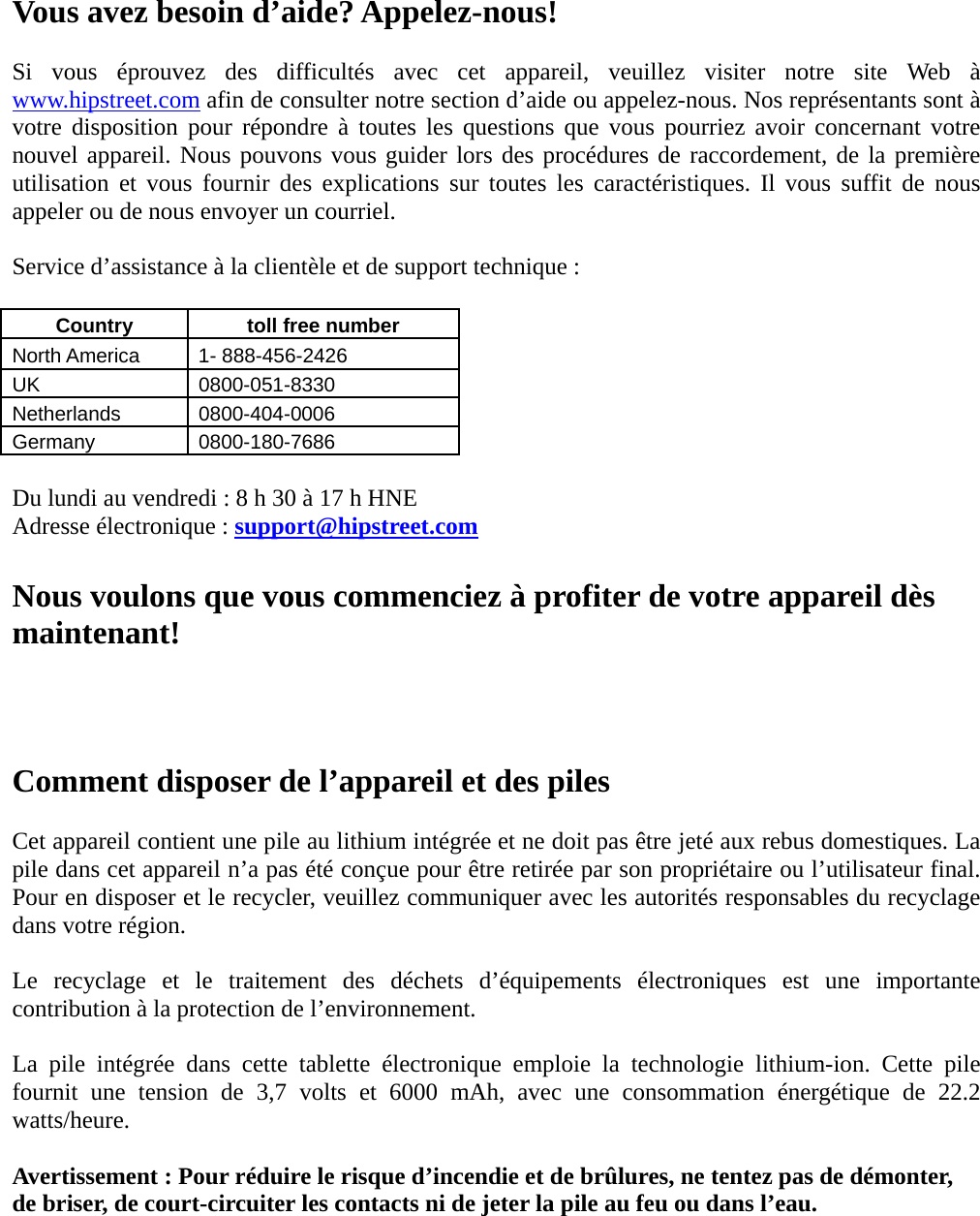 Vous avez besoin d’aide? Appelez-nous!  Si vous éprouvez des difficultés avec cet appareil, veuillez visiter notre site Web à www.hipstreet.com afin de consulter notre section d’aide ou appelez-nous. Nos représentants sont à votre disposition pour répondre à toutes les questions que vous pourriez avoir concernant votre nouvel appareil. Nous pouvons vous guider lors des procédures de raccordement, de la première utilisation et vous fournir des explications sur toutes les caractéristiques. Il vous suffit de nous appeler ou de nous envoyer un courriel.  Service d’assistance à la clientèle et de support technique :  Country    toll free number   North America    1- 888-456-2426 UK 0800-051-8330 Netherlands 0800-404-0006 Germany 0800-180-7686  Du lundi au vendredi : 8 h 30 à 17 h HNE Adresse électronique : support@hipstreet.com  Nous voulons que vous commenciez à profiter de votre appareil dès maintenant!    Comment disposer de l’appareil et des piles  Cet appareil contient une pile au lithium intégrée et ne doit pas être jeté aux rebus domestiques. La pile dans cet appareil n’a pas été conçue pour être retirée par son propriétaire ou l’utilisateur final. Pour en disposer et le recycler, veuillez communiquer avec les autorités responsables du recyclage dans votre région.    Le recyclage et le traitement des déchets d’équipements électroniques est une importante contribution à la protection de l’environnement.  La pile intégrée dans cette tablette électronique emploie la technologie lithium-ion. Cette pile fournit une tension de 3,7 volts et 6000 mAh, avec une consommation énergétique de 22.2 watts/heure.  Avertissement : Pour réduire le risque d’incendie et de brûlures, ne tentez pas de démonter, de briser, de court-circuiter les contacts ni de jeter la pile au feu ou dans l’eau.    