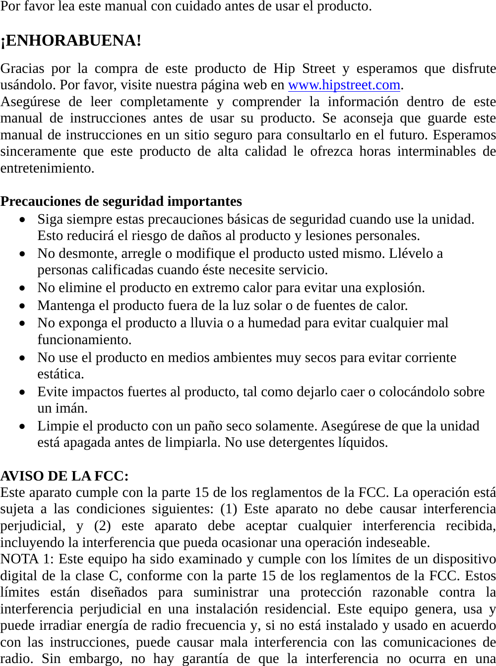 Por favor lea este manual con cuidado antes de usar el producto.  ¡ENHORABUENA!  Gracias por la compra de este producto de Hip Street y esperamos que disfrute usándolo. Por favor, visite nuestra página web en www.hipstreet.com. Asegúrese de leer completamente y comprender la información dentro de este manual de instrucciones antes de usar su producto. Se aconseja que guarde este manual de instrucciones en un sitio seguro para consultarlo en el futuro. Esperamos sinceramente que este producto de alta calidad le ofrezca horas interminables de entretenimiento.  Precauciones de seguridad importantes  Siga siempre estas precauciones básicas de seguridad cuando use la unidad. Esto reducirá el riesgo de daños al producto y lesiones personales.  No desmonte, arregle o modifique el producto usted mismo. Llévelo a personas calificadas cuando éste necesite servicio.  No elimine el producto en extremo calor para evitar una explosión.  Mantenga el producto fuera de la luz solar o de fuentes de calor.  No exponga el producto a lluvia o a humedad para evitar cualquier mal funcionamiento.  No use el producto en medios ambientes muy secos para evitar corriente estática.  Evite impactos fuertes al producto, tal como dejarlo caer o colocándolo sobre un imán.    Limpie el producto con un paño seco solamente. Asegúrese de que la unidad está apagada antes de limpiarla. No use detergentes líquidos.  AVISO DE LA FCC: Este aparato cumple con la parte 15 de los reglamentos de la FCC. La operación está sujeta a las condiciones siguientes: (1) Este aparato no debe causar interferencia perjudicial, y (2) este aparato debe aceptar cualquier interferencia recibida, incluyendo la interferencia que pueda ocasionar una operación indeseable. NOTA 1: Este equipo ha sido examinado y cumple con los límites de un dispositivo digital de la clase C, conforme con la parte 15 de los reglamentos de la FCC. Estos límites están diseñados para suministrar una protección razonable contra la interferencia perjudicial en una instalación residencial. Este equipo genera, usa y puede irradiar energía de radio frecuencia y, si no está instalado y usado en acuerdo con las instrucciones, puede causar mala interferencia con las comunicaciones de radio. Sin embargo, no hay garantía de que la interferencia no ocurra en una 