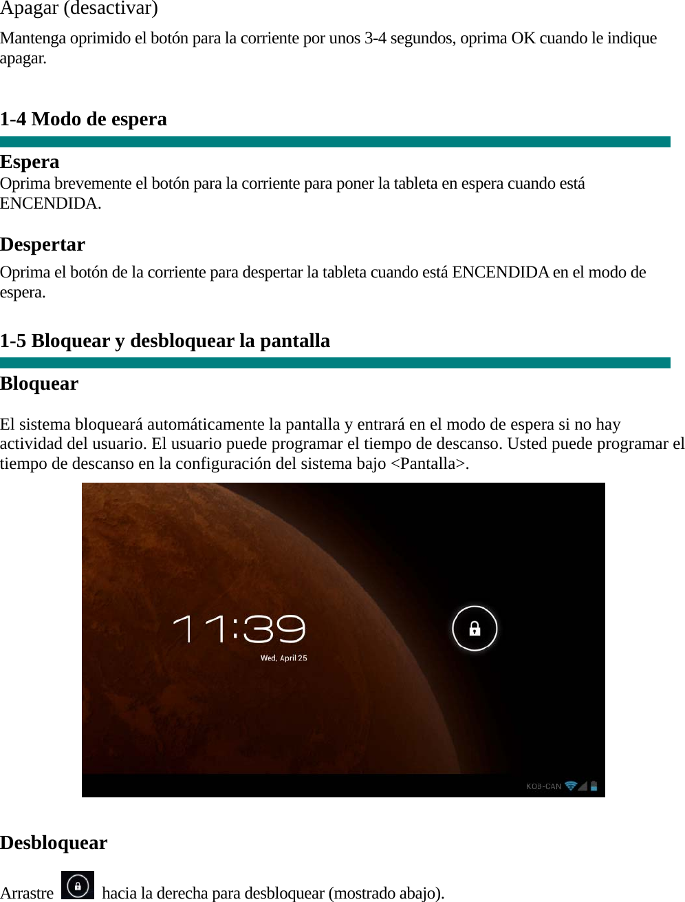  Apagar (desactivar)  Mantenga oprimido el botón para la corriente por unos 3-4 segundos, oprima OK cuando le indique apagar.   1-4 Modo de espera   Espera Oprima brevemente el botón para la corriente para poner la tableta en espera cuando está ENCENDIDA.  Despertar Oprima el botón de la corriente para despertar la tableta cuando está ENCENDIDA en el modo de espera.   1-5 Bloquear y desbloquear la pantalla  Bloquear  El sistema bloqueará automáticamente la pantalla y entrará en el modo de espera si no hay actividad del usuario. El usuario puede programar el tiempo de descanso. Usted puede programar el tiempo de descanso en la configuración del sistema bajo &lt;Pantalla&gt;.    Desbloquear  Arrastre    hacia la derecha para desbloquear (mostrado abajo). 