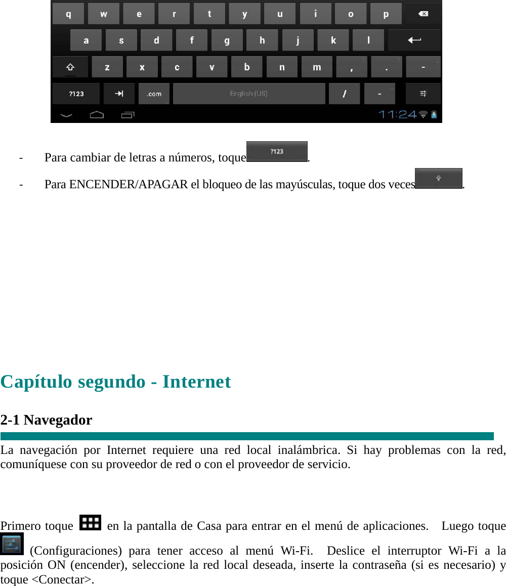   ‐ Para cambiar de letras a números, toque . ‐ Para ENCENDER/APAGAR el bloqueo de las mayúsculas, toque dos veces.        Capítulo segundo - Internet  2-1 Navegador  La navegación por Internet requiere una red local inalámbrica. Si hay problemas con la red, comuníquese con su proveedor de red o con el proveedor de servicio.    Primero toque    en la pantalla de Casa para entrar en el menú de aplicaciones.   Luego toque  (Configuraciones) para tener acceso al menú Wi-Fi.  Deslice el interruptor Wi-Fi a la posición ON (encender), seleccione la red local deseada, inserte la contraseña (si es necesario) y toque &lt;Conectar&gt;.  