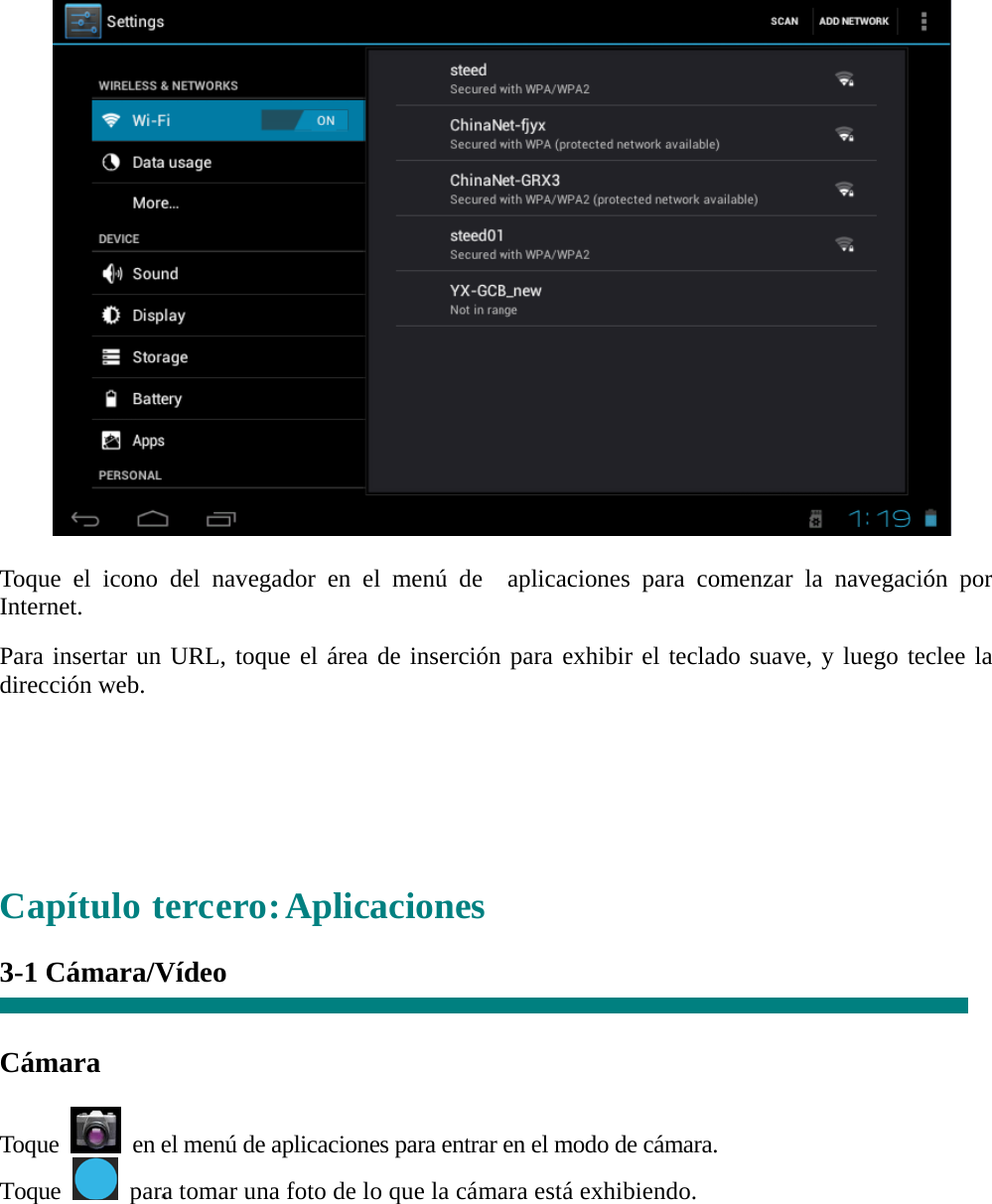   “   Toque el icono del navegador en el menú de  aplicaciones para comenzar la navegación por Internet.  Para insertar un URL, toque el área de inserción para exhibir el teclado suave, y luego teclee la dirección web.      Capítulo tercero: Aplicaciones  3-1 Cámara/Vídeo     Cámara  Toque    en el menú de aplicaciones para entrar en el modo de cámara. Toque    para tomar una foto de lo que la cámara está exhibiendo.  