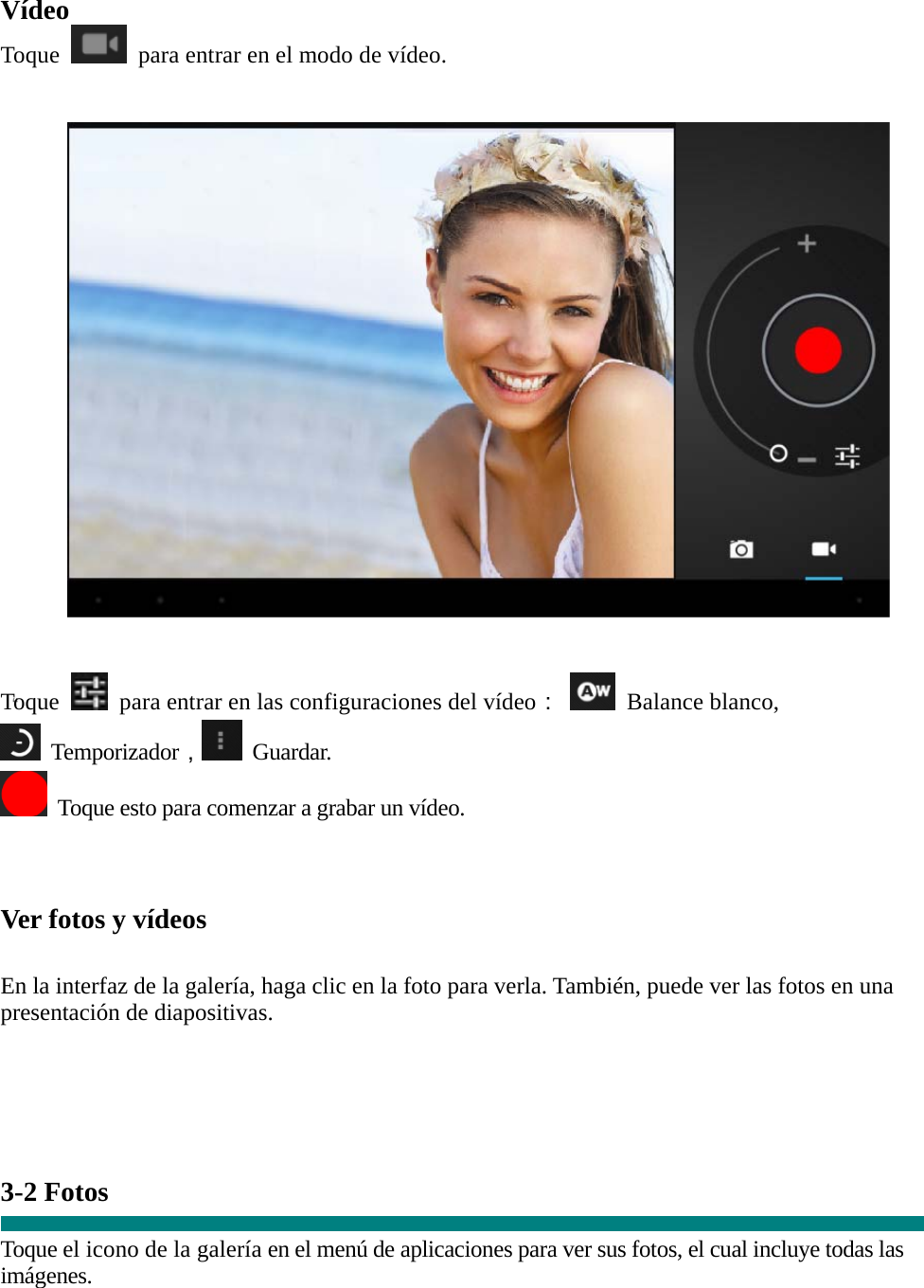  “ Vídeo Toque   para entrar en el modo de vídeo.      Toque   para entrar en las configuraciones del vídeo：  Balance blanco,   Temporizador， Guardar.   Toque esto para comenzar a grabar un vídeo.    Ver fotos y vídeos   En la interfaz de la galería, haga clic en la foto para verla. También, puede ver las fotos en una presentación de diapositivas.      3-2 Fotos    Toque el icono de la galería en el menú de aplicaciones para ver sus fotos, el cual incluye todas las imágenes. 