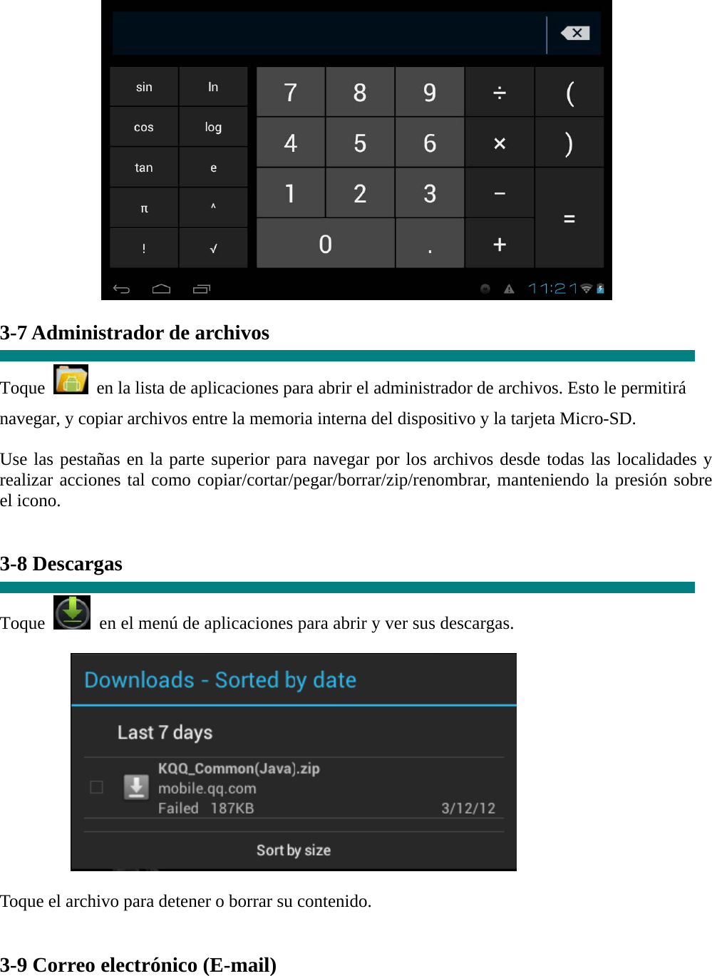   3-7 Administrador de archivos  Toque    en la lista de aplicaciones para abrir el administrador de archivos. Esto le permitirá navegar, y copiar archivos entre la memoria interna del dispositivo y la tarjeta Micro-SD. Use las pestañas en la parte superior para navegar por los archivos desde todas las localidades y realizar acciones tal como copiar/cortar/pegar/borrar/zip/renombrar, manteniendo la presión sobre el icono.   3-8 Descargas  Toque   en el menú de aplicaciones para abrir y ver sus descargas.           Toque el archivo para detener o borrar su contenido.   3-9 Correo electrónico (E-mail) 