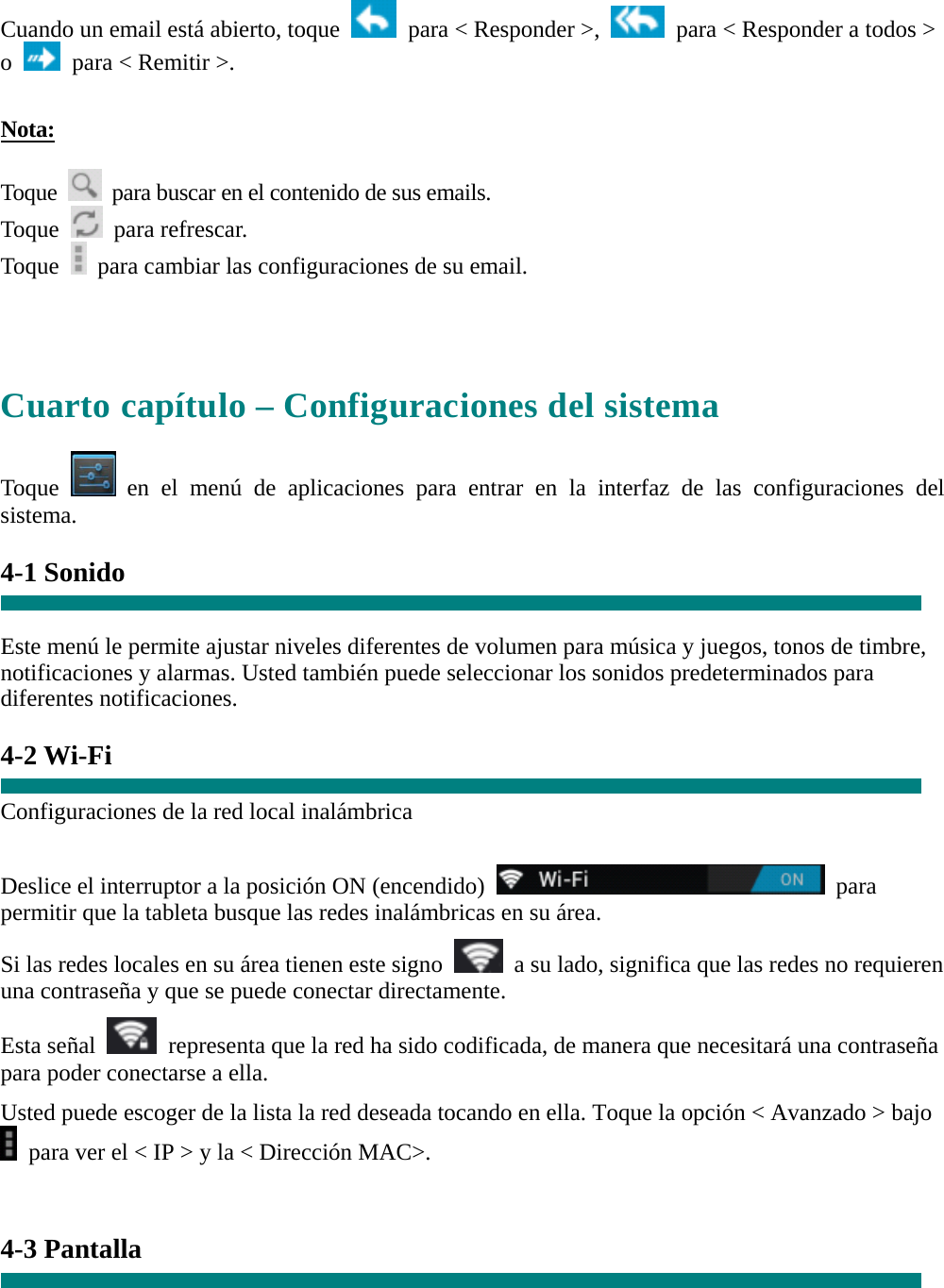 Cuando un email está abierto, toque    para &lt; Responder &gt;,    para &lt; Responder a todos &gt; o    para &lt; Remitir &gt;.    Nota:  Toque    para buscar en el contenido de sus emails. Toque   para refrescar.  Toque    para cambiar las configuraciones de su email.     Cuarto capítulo – Configuraciones del sistema  Toque   en el menú de aplicaciones para entrar en la interfaz de las configuraciones del sistema.  4-1 Sonido   Este menú le permite ajustar niveles diferentes de volumen para música y juegos, tonos de timbre, notificaciones y alarmas. Usted también puede seleccionar los sonidos predeterminados para diferentes notificaciones.  4-2 Wi-Fi  Configuraciones de la red local inalámbrica  Deslice el interruptor a la posición ON (encendido)   para permitir que la tableta busque las redes inalámbricas en su área. Si las redes locales en su área tienen este signo    a su lado, significa que las redes no requieren una contraseña y que se puede conectar directamente. Esta señal    representa que la red ha sido codificada, de manera que necesitará una contraseña para poder conectarse a ella. Usted puede escoger de la lista la red deseada tocando en ella. Toque la opción &lt; Avanzado &gt; bajo   para ver el &lt; IP &gt; y la &lt; Dirección MAC&gt;.   4-3 Pantalla  