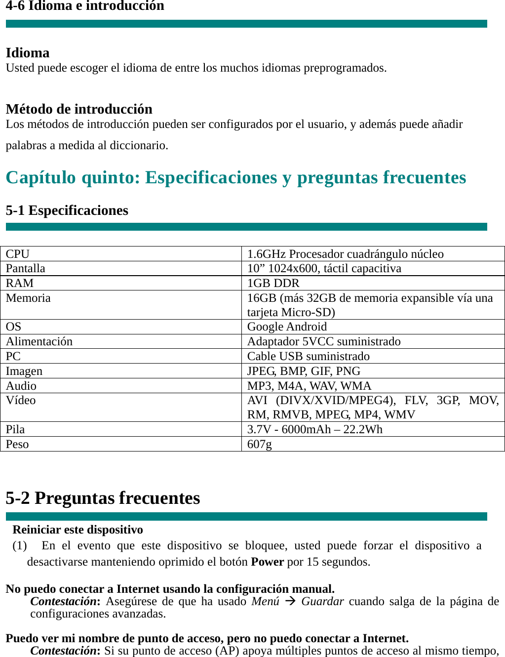  4-6 Idioma e introducción   Idioma Usted puede escoger el idioma de entre los muchos idiomas preprogramados.   Método de introducción Los métodos de introducción pueden ser configurados por el usuario, y además puede añadir palabras a medida al diccionario. Capítulo quinto: Especificaciones y preguntas frecuentes  5-1 Especificaciones   CPU  1.6GHz Procesador cuadrángulo núcleo Pantalla    10” 1024x600, táctil capacitiva RAM 1GB DDR Memoria    16GB (más 32GB de memoria expansible vía una tarjeta Micro-SD) OS Google Android Alimentación  Adaptador 5VCC suministrado PC Cable USB suministrado Imagen  JPEG, BMP, GIF, PNG Audio  MP3, M4A, WAV, WMA Vídeo  AVI (DIVX/XVID/MPEG4), FLV, 3GP, MOV, RM, RMVB, MPEG, MP4, WMV Pila  3.7V - 6000mAh – 22.2Wh Peso 607g   5-2 Preguntas frecuentes  Reiniciar este dispositivo (1)  En el evento que este dispositivo se bloquee, usted puede forzar el dispositivo a desactivarse manteniendo oprimido el botón Power por 15 segundos.  No puedo conectar a Internet usando la configuración manual. Contestación: Asegúrese de que ha usado Menú  Guardar cuando salga de la página de configuraciones avanzadas.  Puedo ver mi nombre de punto de acceso, pero no puedo conectar a Internet. Contestación: Si su punto de acceso (AP) apoya múltiples puntos de acceso al mismo tiempo, 