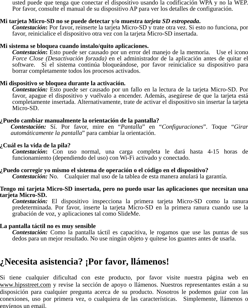 usted puede que tenga que conectar el dispositivo usando la codificación WPA y no la WEP.   Por favor, consulte el manual de su dispositivo AP para ver los detalles de configuración.  Mi tarjeta Micro-SD no se puede detectar y/o muestra tarjeta SD estropeada. Contestación: Por favor, reinserte la tarjeta Micro-SD y trate otra vez. Si esto no funciona, por favor, reinicialice el dispositivo otra vez con la tarjeta Micro-SD insertada.  Mi sistema se bloquea cuando instalo/quito aplicaciones. Contestación: Esto puede ser causado por un error del manejo de la memoria.    Use el icono Force Close (Desactivación forzada) en el administrador de la aplicación antes de quitar el software.  Si el sistema continúa bloqueándose, por favor reinicialice su dispositivo para borrar completamente todos los procesos activados.  Mi dispositivo se bloquea durante la activación. Contestación: Esto puede ser causado por un fallo en la lectura de la tarjeta Micro-SD. Por favor, apague el dispositivo y vuélvalo a encender. Además, asegúrese de que la tarjeta está completamente insertada. Alternativamente, trate de activar el dispositivo sin insertar la tarjeta Micro-SD.  ¿Puedo cambiar manualmente la orientación de la pantalla? Contestación: Sí. Por favor, mire en “Pantalla” en “Configuraciones”. Toque “Girar automáticamente la pantalla” para cambiar la orientación.  ¿Cuál es la vida de la pila? Contestación: Con uso normal, una carga completa le dará hasta 4-15 horas de funcionamiento (dependiendo del uso) con Wi-Fi activado y conectado.  ¿Puedo corregir yo mismo el sistema de operación o el código en el dispositivo? Contestación: No.    Cualquier mal uso de la tablea de esta manera anulará la garantía.  Tengo mi tarjeta Micro-SD insertada, pero no puedo usar las aplicaciones que necesitan una tarjeta Micro-SD. Contestación:  El dispositivo inspecciona la primera tarjeta Micro-SD como la ranura predeterminada. Por favor, inserte la tarjeta Micro-SD en la primera ranura cuando use la grabación de voz, y aplicaciones tal como SlideMe.  La pantalla táctil no es muy sensible Contestación: Como la pantalla táctil es capacitiva, le rogamos que use las puntas de sus dedos para un mejor resultado. No use ningún objeto y quítese los guantes antes de usarla.   ¿Necesita asistencia? ¡Por favor, llámenos!  Si tiene cualquier dificultad con este producto, por favor visite nuestra página web en www.hipsstreet.com y revise la sección de apoyo o llámenos. Nuestros representantes están a su disposición para cualquier pregunta acerca de su producto. Nosotros le podemos guiar con las conexiones, uso por primera vez, o cualquiera de las características.  Simplemente, llámenos o envíenos un email.     