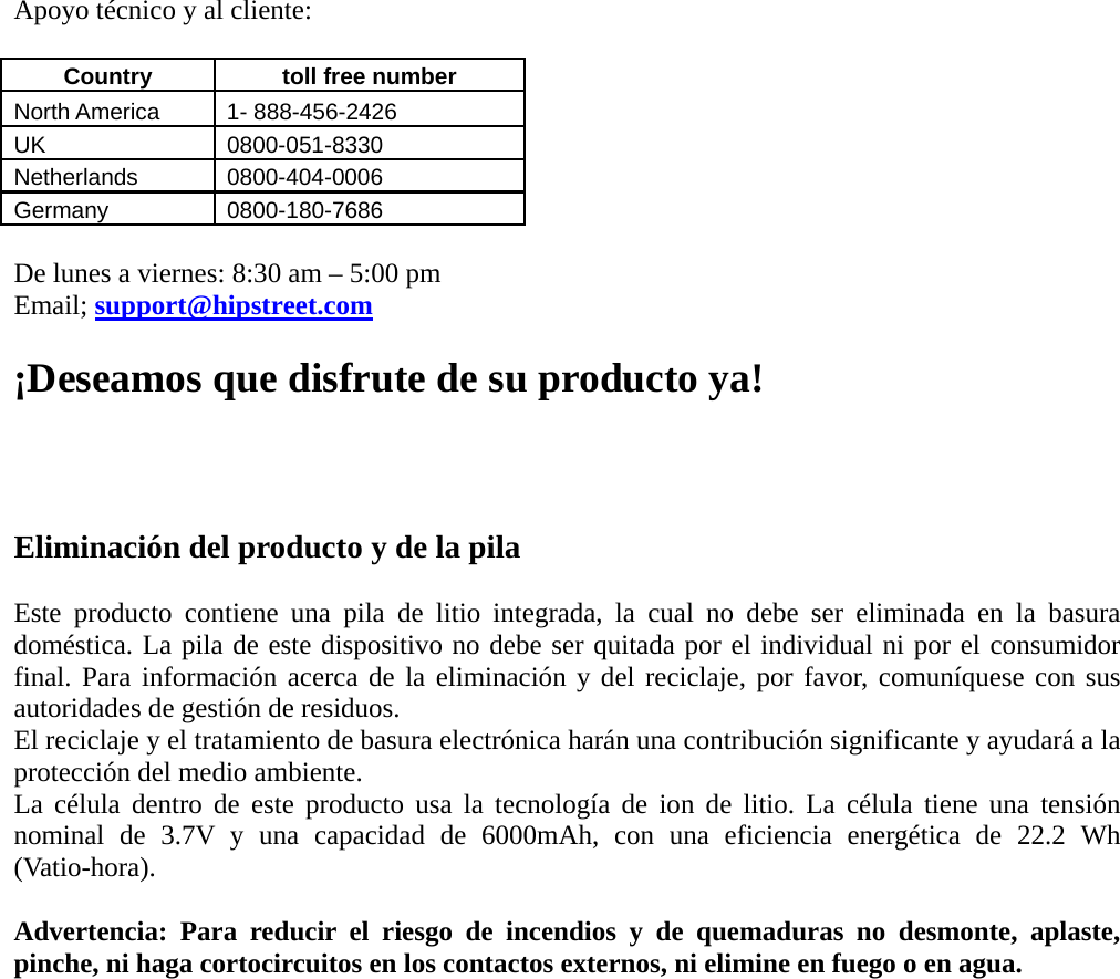 Apoyo técnico y al cliente:  Country    toll free number   North America    1- 888-456-2426 UK 0800-051-8330 Netherlands 0800-404-0006 Germany 0800-180-7686  De lunes a viernes: 8:30 am – 5:00 pm   Email; support@hipstreet.com  ¡Deseamos que disfrute de su producto ya!    Eliminación del producto y de la pila  Este producto contiene una pila de litio integrada, la cual no debe ser eliminada en la basura doméstica. La pila de este dispositivo no debe ser quitada por el individual ni por el consumidor final. Para información acerca de la eliminación y del reciclaje, por favor, comuníquese con sus autoridades de gestión de residuos. El reciclaje y el tratamiento de basura electrónica harán una contribución significante y ayudará a la protección del medio ambiente. La célula dentro de este producto usa la tecnología de ion de litio. La célula tiene una tensión nominal de 3.7V y una capacidad de 6000mAh, con una eficiencia energética de 22.2 Wh (Vatio-hora).   Advertencia: Para reducir el riesgo de incendios y de quemaduras no desmonte, aplaste, pinche, ni haga cortocircuitos en los contactos externos, ni elimine en fuego o en agua.    