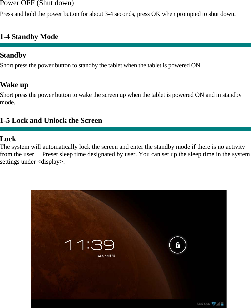   Power OFF (Shut down)  Press and hold the power button for about 3-4 seconds, press OK when prompted to shut down.   1-4 Standby Mode   Standby Short press the power button to standby the tablet when the tablet is powered ON.  Wake up Short press the power button to wake the screen up when the tablet is powered ON and in standby mode.   1-5 Lock and Unlock the Screen  Lock The system will automatically lock the screen and enter the standby mode if there is no activity from the user.    Preset sleep time designated by user. You can set up the sleep time in the system settings under &lt;display&gt;.       