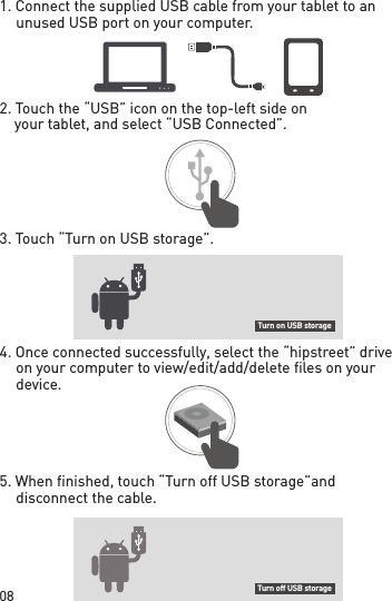 08Turn on USB storageTurn off USB storage1. Connect the supplied USB cable from your  tablet to an unused USB port on your computer.2. Touch the “USB” icon on the top-left side on     your tablet, and select “USB Connected”.3. Touch “Turn on USB storage”.4. Once connected successfully, select the “hipstreet” drive on your computer to view/edit/add/delete files on your device.5. When finished, touch “Turn off USB storage” and disconnect the cable.