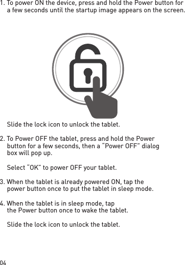 041. To power ON the device, press and hold the Power button for a few seconds until the startup image appears on the screen.  Slide the lock icon to unlock the tablet.2. To Power OFF the tablet, press and hold the Power button for a few seconds, then a “Power OFF” dialog box will pop up.  Select “OK” to power OFF your tablet.3. When the tablet is already powered ON, tap the power button once to put the tablet in sleep mode.4. When the tablet is in sleep mode, tap the Power button once to wake the tablet.  Slide the lock icon to unlock the tablet.