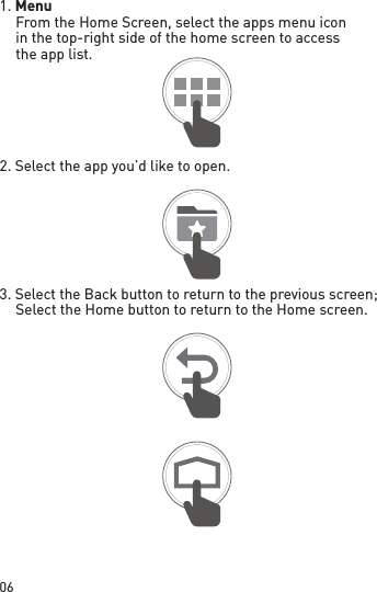 061. Menu From the Home Screen, select the apps menu icon in the top-right side of the home screen to access the app list.2. Select the app you’d like to open.3. Select the Back button to return to the previous screen; Select the Home button to return to the Home screen.