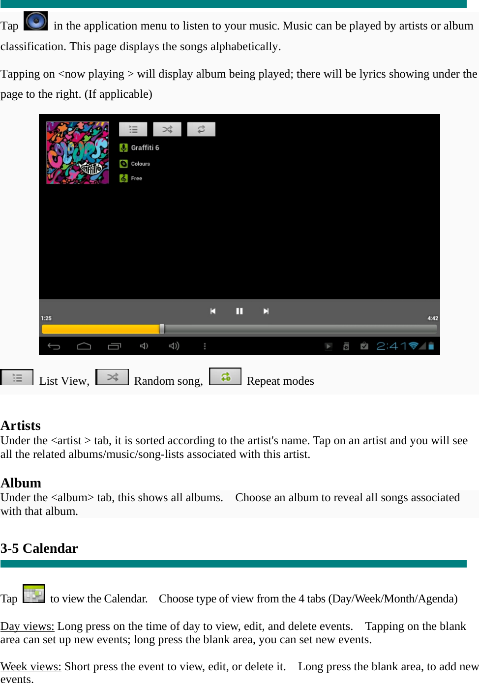  “  Tap    in the application menu to listen to your music. Music can be played by artists or album classification. This page displays the songs alphabetically.   Tapping on &lt;now playing &gt; will display album being played; there will be lyrics showing under the page to the right. (If applicable)   List View,  Random song,  Repeat modes    Artists Under the &lt;artist &gt; tab, it is sorted according to the artist&apos;s name. Tap on an artist and you will see all the related albums/music/song-lists associated with this artist.  Album Under the &lt;album&gt; tab, this shows all albums.    Choose an album to reveal all songs associated with that album.  3-5 Calendar   Tap    to view the Calendar.    Choose type of view from the 4 tabs (Day/Week/Month/Agenda)  Day views: Long press on the time of day to view, edit, and delete events.    Tapping on the blank area can set up new events; long press the blank area, you can set new events.  Week views: Short press the event to view, edit, or delete it.    Long press the blank area, to add new events. 