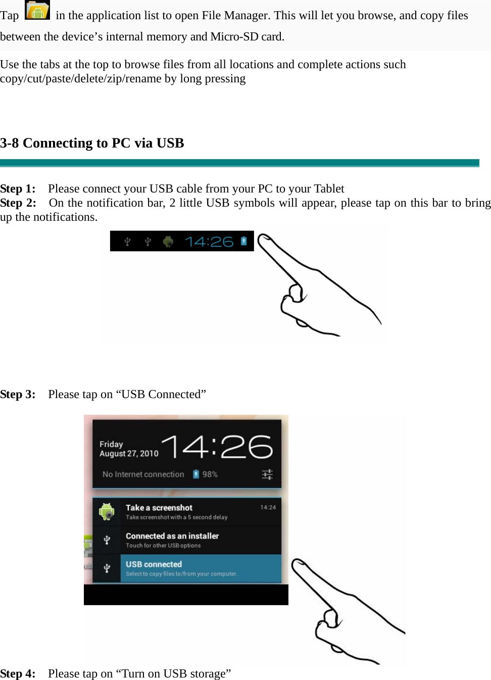 Tap    in the application list to open File Manager. This will let you browse, and copy files between the device’s internal memory and Micro-SD card. Use the tabs at the top to browse files from all locations and complete actions such copy/cut/paste/delete/zip/rename by long pressing    3-8 Connecting to PC via USB   Step 1:    Please connect your USB cable from your PC to your Tablet Step 2:    On the notification bar, 2 little USB symbols will appear, please tap on this bar to bring up the notifications.     Step 3:    Please tap on “USB Connected”   Step 4:    Please tap on “Turn on USB storage”  