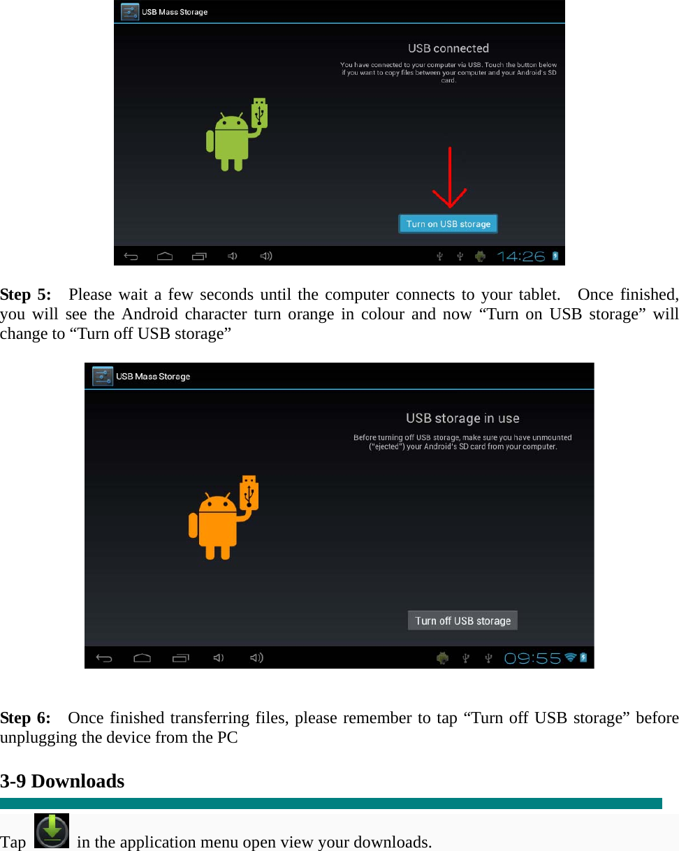   Step 5:  Please wait a few seconds until the computer connects to your tablet.  Once finished, you will see the Android character turn orange in colour and now “Turn on USB storage” will change to “Turn off USB storage”     Step 6:  Once finished transferring files, please remember to tap “Turn off USB storage” before unplugging the device from the PC  3-9 Downloads  Tap   in the application menu open view your downloads. 