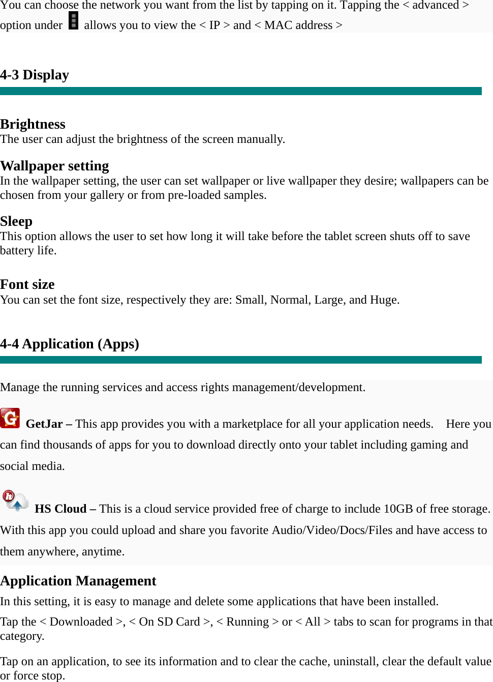 You can choose the network you want from the list by tapping on it. Tapping the &lt; advanced &gt; option under    allows you to view the &lt; IP &gt; and &lt; MAC address &gt;   4-3 Display   Brightness The user can adjust the brightness of the screen manually.  Wallpaper setting In the wallpaper setting, the user can set wallpaper or live wallpaper they desire; wallpapers can be chosen from your gallery or from pre-loaded samples.  Sleep This option allows the user to set how long it will take before the tablet screen shuts off to save battery life.  Font size You can set the font size, respectively they are: Small, Normal, Large, and Huge.   4-4 Application (Apps)   Manage the running services and access rights management/development.  GetJar – This app provides you with a marketplace for all your application needs.    Here you can find thousands of apps for you to download directly onto your tablet including gaming and social media.   HS Cloud – This is a cloud service provided free of charge to include 10GB of free storage.   With this app you could upload and share you favorite Audio/Video/Docs/Files and have access to them anywhere, anytime. Application Management  In this setting, it is easy to manage and delete some applications that have been installed.  Tap the &lt; Downloaded &gt;, &lt; On SD Card &gt;, &lt; Running &gt; or &lt; All &gt; tabs to scan for programs in that category.  Tap on an application, to see its information and to clear the cache, uninstall, clear the default value or force stop.   