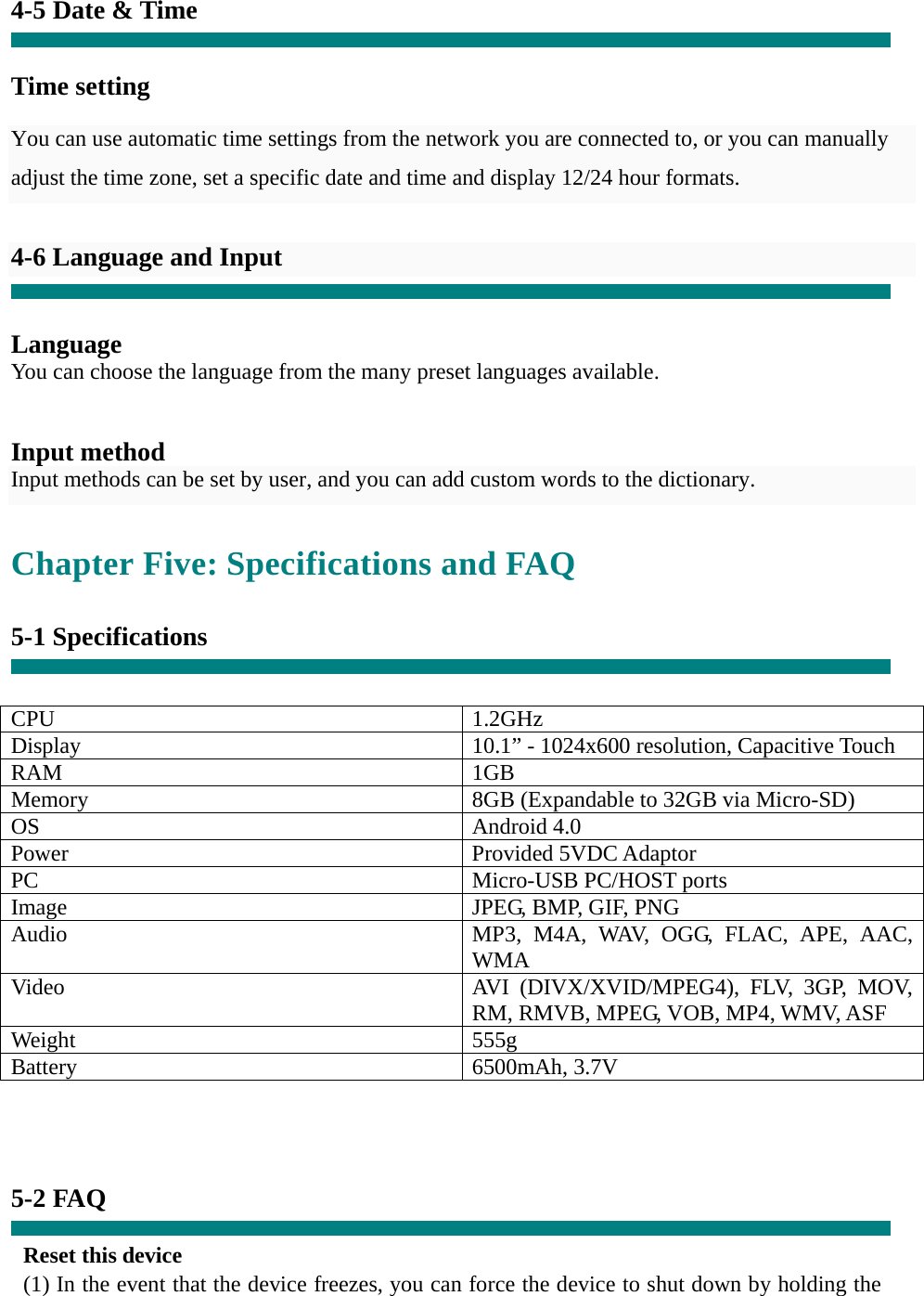 4-5 Date &amp; Time   Time setting     You can use automatic time settings from the network you are connected to, or you can manually adjust the time zone, set a specific date and time and display 12/24 hour formats.    4-6 Language and Input   Language You can choose the language from the many preset languages available.   Input method Input methods can be set by user, and you can add custom words to the dictionary.  Chapter Five: Specifications and FAQ  5-1 Specifications   CPU 1.2GHz Display  10.1” - 1024x600 resolution, Capacitive Touch RAM 1GB Memory  8GB (Expandable to 32GB via Micro-SD) OS Android 4.0 Power Provided 5VDC Adaptor PC Micro-USB PC/HOST ports Image  JPEG, BMP, GIF, PNG Audio  MP3, M4A, WAV, OGG, FLAC, APE, AAC, WMA Video  AVI (DIVX/XVID/MPEG4), FLV, 3GP, MOV, RM, RMVB, MPEG, VOB, MP4, WMV, ASF Weight 555g Battery 6500mAh, 3.7V     5-2 FAQ  Reset this device (1) In the event that the device freezes, you can force the device to shut down by holding the 