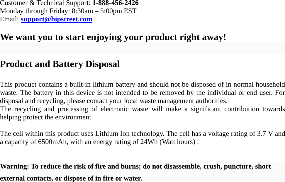 Customer &amp; Technical Support: 1-888-456-2426 Monday through Friday: 8:30am – 5:00pm EST Email: support@hipstreet.com  We want you to start enjoying your product right away!  Product and Battery Disposal  This product contains a built-in lithium battery and should not be disposed of in normal household waste. The battery in this device is not intended to be removed by the individual or end user. For disposal and recycling, please contact your local waste management authorities.   The recycling and processing of electronic waste will make a significant contribution towards helping protect the environment.    The cell within this product uses Lithium Ion technology. The cell has a voltage rating of 3.7 V and a capacity of 6500mAh, with an energy rating of 24Wh (Watt hours) .   Warning: To reduce the risk of fire and burns; do not disassemble, crush, puncture, short external contacts, or dispose of in fire or water. 