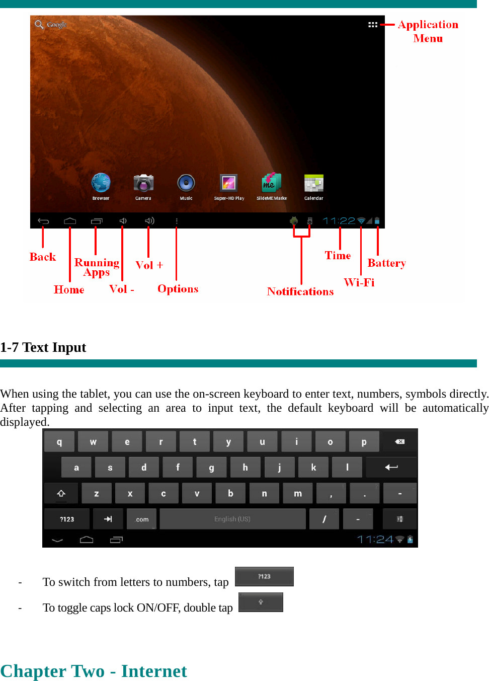     1-7 Text Input   When using the tablet, you can use the on-screen keyboard to enter text, numbers, symbols directly. After tapping and selecting an area to input text, the default keyboard will be automatically displayed.   ‐ To switch from letters to numbers, tap   ‐ To toggle caps lock ON/OFF, double tap    Chapter Two - Internet  