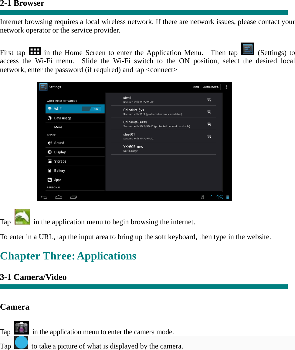   “ 2-1 Browser  Internet browsing requires a local wireless network. If there are network issues, please contact your network operator or the service provider.  First tap   in the Home Screen to enter the Application Menu.  Then tap   (Settings) to access the Wi-Fi menu.  Slide the Wi-Fi switch to the ON position, select the desired local network, enter the password (if required) and tap &lt;connect&gt;             Tap    in the application menu to begin browsing the internet.  To enter in a URL, tap the input area to bring up the soft keyboard, then type in the website.  Chapter Three: Applications  3-1 Camera/Video     Camera   Tap    in the application menu to enter the camera mode. Tap   to take a picture of what is displayed by the camera.  