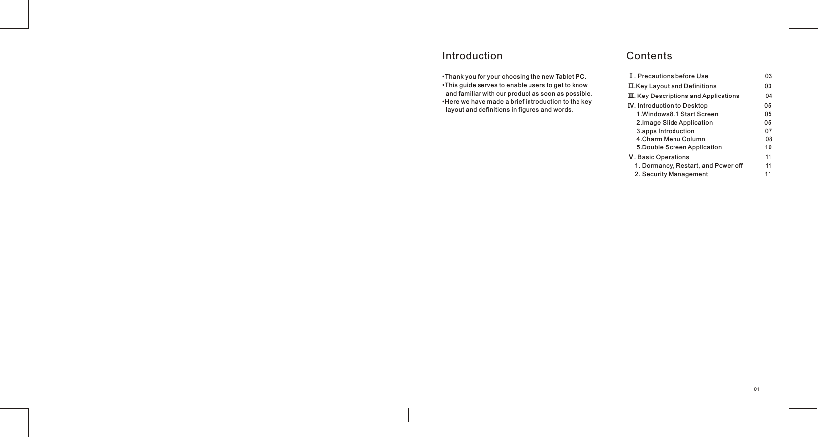 01•Thank you for your choosing the new Tablet PC.•This guide serves to enable users to get to know  and familiar with our product as soon as possible. •Here we have made a brief introduction to the key   layout and definitions in figures and words. Introduction ContentsⅠ. Precautions before Use                                 03Ⅱ.Key Layout and Definitions                            03Ⅲ. Key Descriptions and Applications               04Ⅳ. Introduction to Desktop                                 05     1.Windows8.1 Start Screen                           05     2.Image Slide Application                              05     3.apps Introduction                                         07     4.Charm Menu Column                                   08     5.Double Screen Application                         10Ⅴ. Basic Operations                                            11    1. Dormancy, Restart, and Power off             11    2. Security Management                                 11