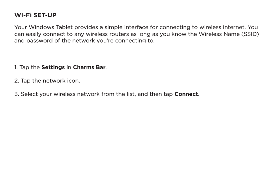 WI-Fi SET-UPYour Windows Tablet provides a simple interface for connecting to wireless internet. You can easily connect to any wireless routers as long as you know the Wireless Name (SSID) and password of the network you’re connecting to.1. Tap the Settings in Charms Bar. 2. Tap the network icon.3. Select your wireless network from the list, and then tap Connect.