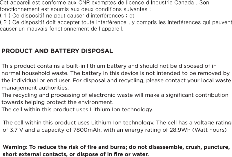 PRODUCT AND BATTERY DISPOSALThis product contains a built-in lithium battery and should not be disposed of in normal household waste. The battery in this device is not intended to be removed by the individual or end user. For disposal and recycling, please contact your local waste management authorities. The recycling and processing of electronic waste will make a signiﬁcant contribution towards helping protect the environment. The cell within this product uses Lithium Ion technology.The cell within this product uses Lithium Ion technology. The cell has a voltage rating of 3.7 V and a capacity of 7800mAh, with an energy rating of 28.9Wh (Watt hours)Warning: To reduce the risk of ﬁre and burns; do not disassemble, crush, puncture, short external contacts, or dispose of in ﬁre or water.Cet appareil est conforme aux CNR exemptes de licence d&apos;Industrie Canada . Son fonctionnement est soumis aux deux conditions suivantes :( 1 ) Ce dispositif ne peut causer d&apos;interférences ; et( 2 ) Ce dispositif doit accepter toute interférence , y compris les interférences qui peuvent causer un mauvais fonctionnement de l&apos;appareil.