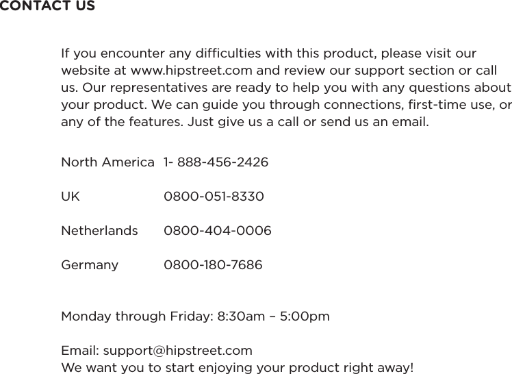 CONTACT USNorth America  1- 888-456-2426UK  0800-051-8330Netherlands  0800-404-0006Germany  0800-180-7686Monday through Friday: 8:30am – 5:00pmEmail: support@hipstreet.comWe want you to start enjoying your product right away!If you encounter any difculties with this product, please visit our website at www.hipstreet.com and review our support section or call us. Our representatives are ready to help you with any questions about your product. We can guide you through connections, rst-time use, or any of the features. Just give us a call or send us an email.