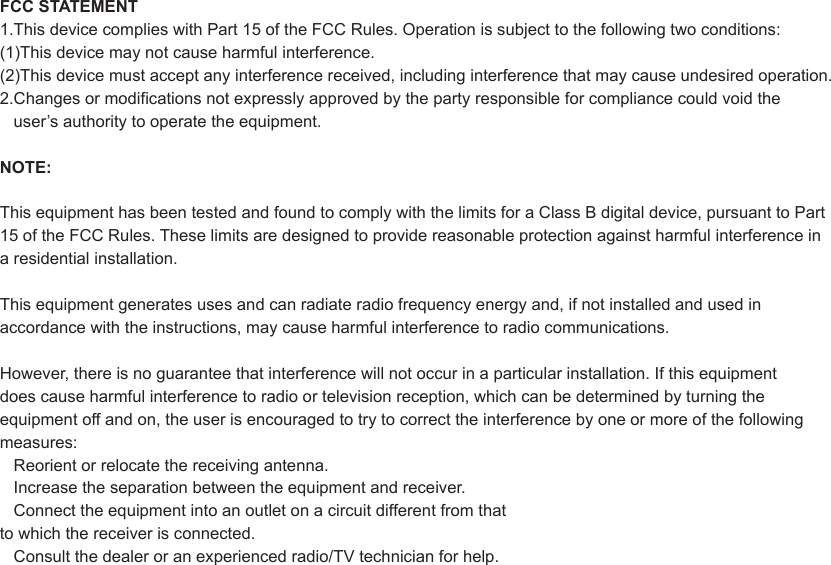FCC STATEMENT1.This device complies with Part 15 of the FCC Rules. Operation is subject to the following two conditions:(1)This device may not cause harmful interference.(2)This device must accept any interference received, including interference that may cause undesired operation.2.Changes or modifications not expressly approved by the party responsible for compliance could void the   user’s authority to operate the equipment.NOTE:This equipment has been tested and found to comply with the limits for a Class B digital device, pursuant to Part15 of the FCC Rules. These limits are designed to provide reasonable protection against harmful interference in a residential installation.This equipment generates uses and can radiate radio frequency energy and, if not installed and used in accordance with the instructions, may cause harmful interference to radio communications.However, there is no guarantee that interference will not occur in a particular installation. If this equipment does cause harmful interference to radio or television reception, which can be determined by turning the equipment off and on, the user is encouraged to try to correct the interference by one or more of the following measures:   Reorient or relocate the receiving antenna.   Increase the separation between the equipment and receiver.   Connect the equipment into an outlet on a circuit different from that to which the receiver is connected.   Consult the dealer or an experienced radio/TV technician for help.