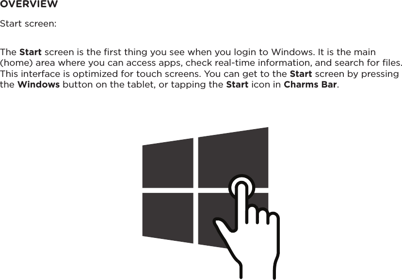 Start screen:OVERVIEWThe Start screen is the ﬁrst thing you see when you login to Windows. It is the main (home) area where you can access apps, check real-time information, and search for les. This interface is optimized for touch screens. You can get to the Start screen by pressing the Windows button on the tablet, or tapping the Start icon in Charms Bar.