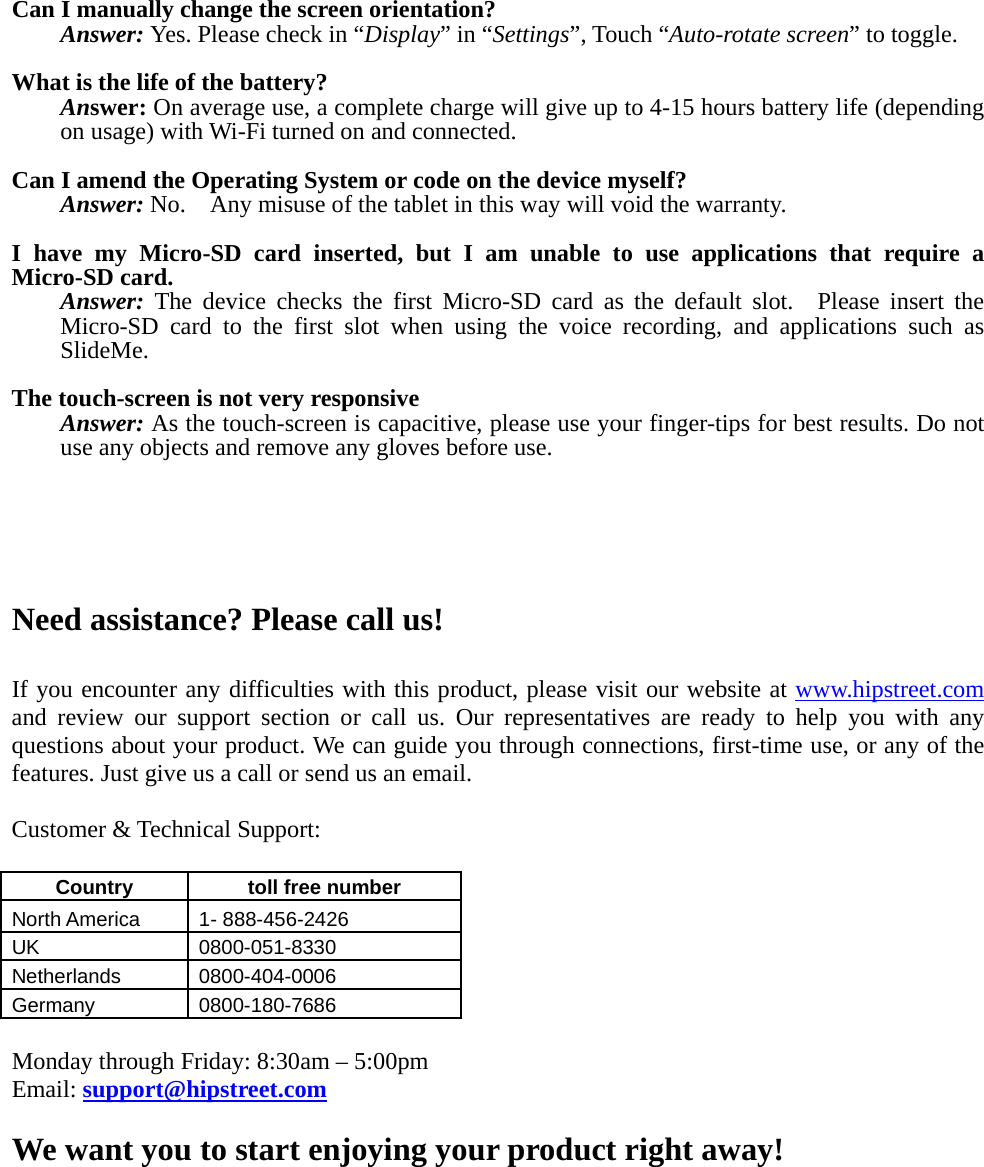  Can I manually change the screen orientation? Answer: Yes. Please check in “Display” in “Settings”, Touch “Auto-rotate screen” to toggle.  What is the life of the battery? Answer: On average use, a complete charge will give up to 4-15 hours battery life (depending on usage) with Wi-Fi turned on and connected.  Can I amend the Operating System or code on the device myself? Answer: No.    Any misuse of the tablet in this way will void the warranty.  I have my Micro-SD card inserted, but I am unable to use applications that require a Micro-SD card. Answer: The device checks the first Micro-SD card as the default slot.  Please insert the Micro-SD card to the first slot when using the voice recording, and applications such as SlideMe.  The touch-screen is not very responsive Answer: As the touch-screen is capacitive, please use your finger-tips for best results. Do not use any objects and remove any gloves before use.      Need assistance? Please call us!  If you encounter any difficulties with this product, please visit our website at www.hipstreet.com and review our support section or call us. Our representatives are ready to help you with any questions about your product. We can guide you through connections, first-time use, or any of the features. Just give us a call or send us an email.  Customer &amp; Technical Support:  Country   toll free number  North America    1- 888-456-2426 UK 0800-051-8330 Netherlands 0800-404-0006 Germany 0800-180-7686  Monday through Friday: 8:30am – 5:00pm Email: support@hipstreet.com  We want you to start enjoying your product right away!    
