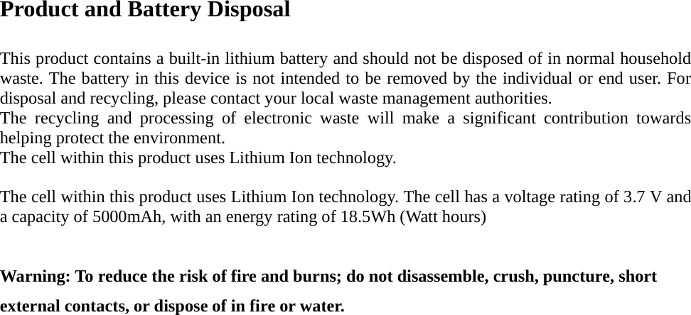Product and Battery Disposal  This product contains a built-in lithium battery and should not be disposed of in normal household waste. The battery in this device is not intended to be removed by the individual or end user. For disposal and recycling, please contact your local waste management authorities.   The recycling and processing of electronic waste will make a significant contribution towards helping protect the environment.   The cell within this product uses Lithium Ion technology.  The cell within this product uses Lithium Ion technology. The cell has a voltage rating of 3.7 V and a capacity of 5000mAh, with an energy rating of 18.5Wh (Watt hours)  Warning: To reduce the risk of fire and burns; do not disassemble, crush, puncture, short external contacts, or dispose of in fire or water.                 