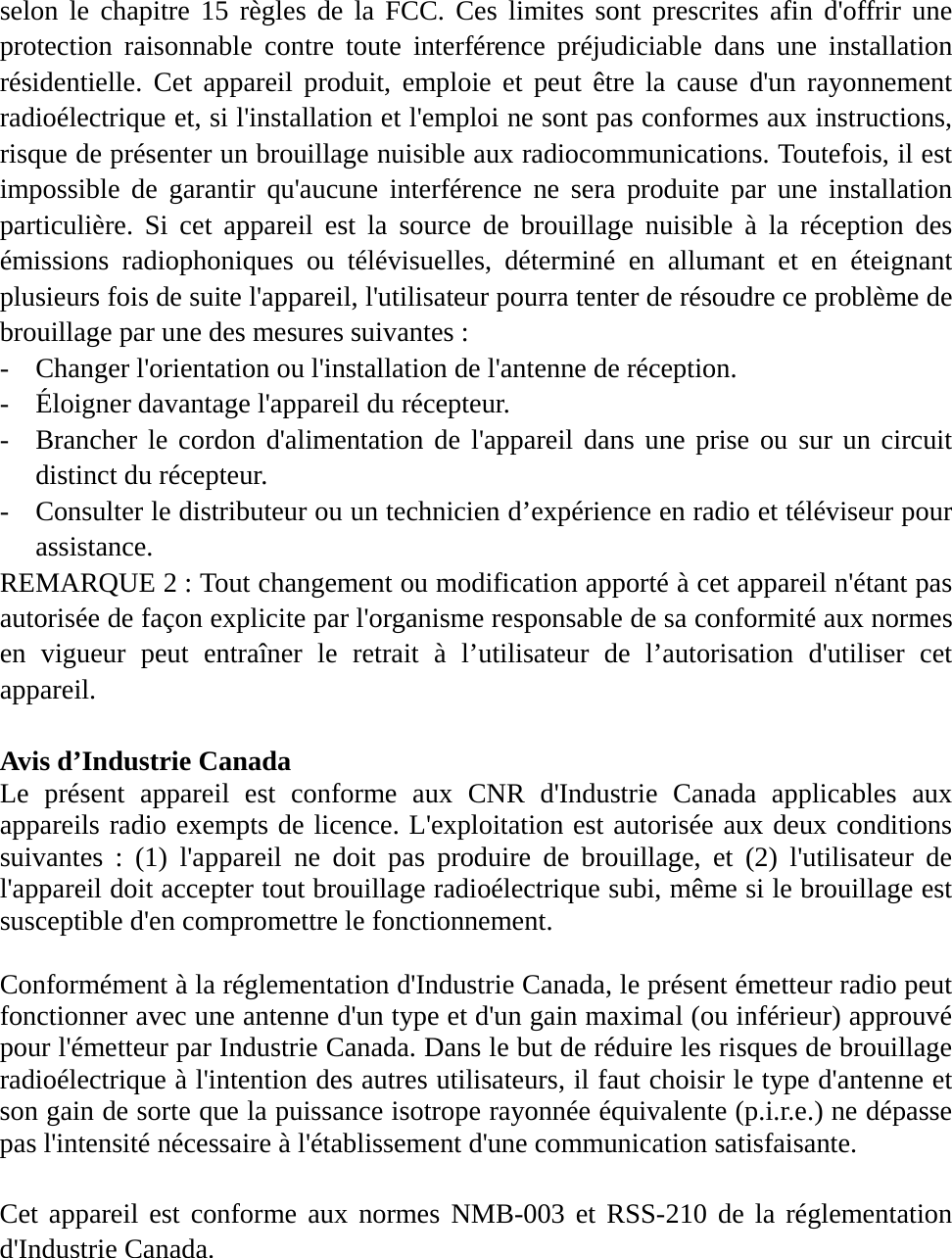 selon le chapitre 15 règles de la FCC. Ces limites sont prescrites afin d&apos;offrir une protection raisonnable contre toute interférence préjudiciable dans une installation résidentielle. Cet appareil produit, emploie et peut être la cause d&apos;un rayonnement radioélectrique et, si l&apos;installation et l&apos;emploi ne sont pas conformes aux instructions, risque de présenter un brouillage nuisible aux radiocommunications. Toutefois, il est impossible de garantir qu&apos;aucune interférence ne sera produite par une installation particulière. Si cet appareil est la source de brouillage nuisible à la réception des émissions radiophoniques ou télévisuelles, déterminé en allumant et en éteignant plusieurs fois de suite l&apos;appareil, l&apos;utilisateur pourra tenter de résoudre ce problème de brouillage par une des mesures suivantes : - Changer l&apos;orientation ou l&apos;installation de l&apos;antenne de réception. - Éloigner davantage l&apos;appareil du récepteur. - Brancher le cordon d&apos;alimentation de l&apos;appareil dans une prise ou sur un circuit distinct du récepteur. - Consulter le distributeur ou un technicien d’expérience en radio et téléviseur pour assistance. REMARQUE 2 : Tout changement ou modification apporté à cet appareil n&apos;étant pas autorisée de façon explicite par l&apos;organisme responsable de sa conformité aux normes en vigueur peut entraîner le retrait à l’utilisateur de l’autorisation d&apos;utiliser cet appareil.  Avis d’Industrie Canada   Le présent appareil est conforme aux CNR d&apos;Industrie Canada applicables aux appareils radio exempts de licence. L&apos;exploitation est autorisée aux deux conditions suivantes : (1) l&apos;appareil ne doit pas produire de brouillage, et (2) l&apos;utilisateur de l&apos;appareil doit accepter tout brouillage radioélectrique subi, même si le brouillage est susceptible d&apos;en compromettre le fonctionnement.  Conformément à la réglementation d&apos;Industrie Canada, le présent émetteur radio peut fonctionner avec une antenne d&apos;un type et d&apos;un gain maximal (ou inférieur) approuvé pour l&apos;émetteur par Industrie Canada. Dans le but de réduire les risques de brouillage radioélectrique à l&apos;intention des autres utilisateurs, il faut choisir le type d&apos;antenne et son gain de sorte que la puissance isotrope rayonnée équivalente (p.i.r.e.) ne dépasse pas l&apos;intensité nécessaire à l&apos;établissement d&apos;une communication satisfaisante.  Cet appareil est conforme aux normes NMB-003 et RSS-210 de la réglementation d&apos;Industrie Canada.  