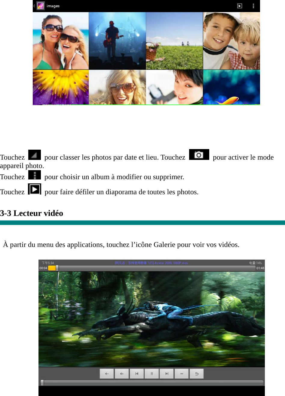   Touchez    pour classer les photos par date et lieu. Touchez    pour activer le mode appareil photo. Touchez    pour choisir un album à modifier ou supprimer. Touchez   pour faire défiler un diaporama de toutes les photos.  3-3 Lecteur vidéo   À partir du menu des applications, touchez l’icône Galerie pour voir vos vidéos.   