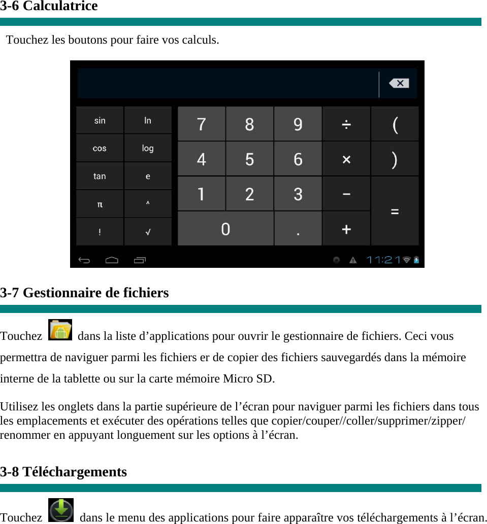 3-6 Calculatrice  Touchez les boutons pour faire vos calculs.   3-7 Gestionnaire de fichiers  Touchez    dans la liste d’applications pour ouvrir le gestionnaire de fichiers. Ceci vous permettra de naviguer parmi les fichiers er de copier des fichiers sauvegardés dans la mémoire interne de la tablette ou sur la carte mémoire Micro SD. Utilisez les onglets dans la partie supérieure de l’écran pour naviguer parmi les fichiers dans tous les emplacements et exécuter des opérations telles que copier/couper//coller/supprimer/zipper/ renommer en appuyant longuement sur les options à l’écran.  3-8 Téléchargements  Touchez   dans le menu des applications pour faire apparaître vos téléchargements à l’écran. 