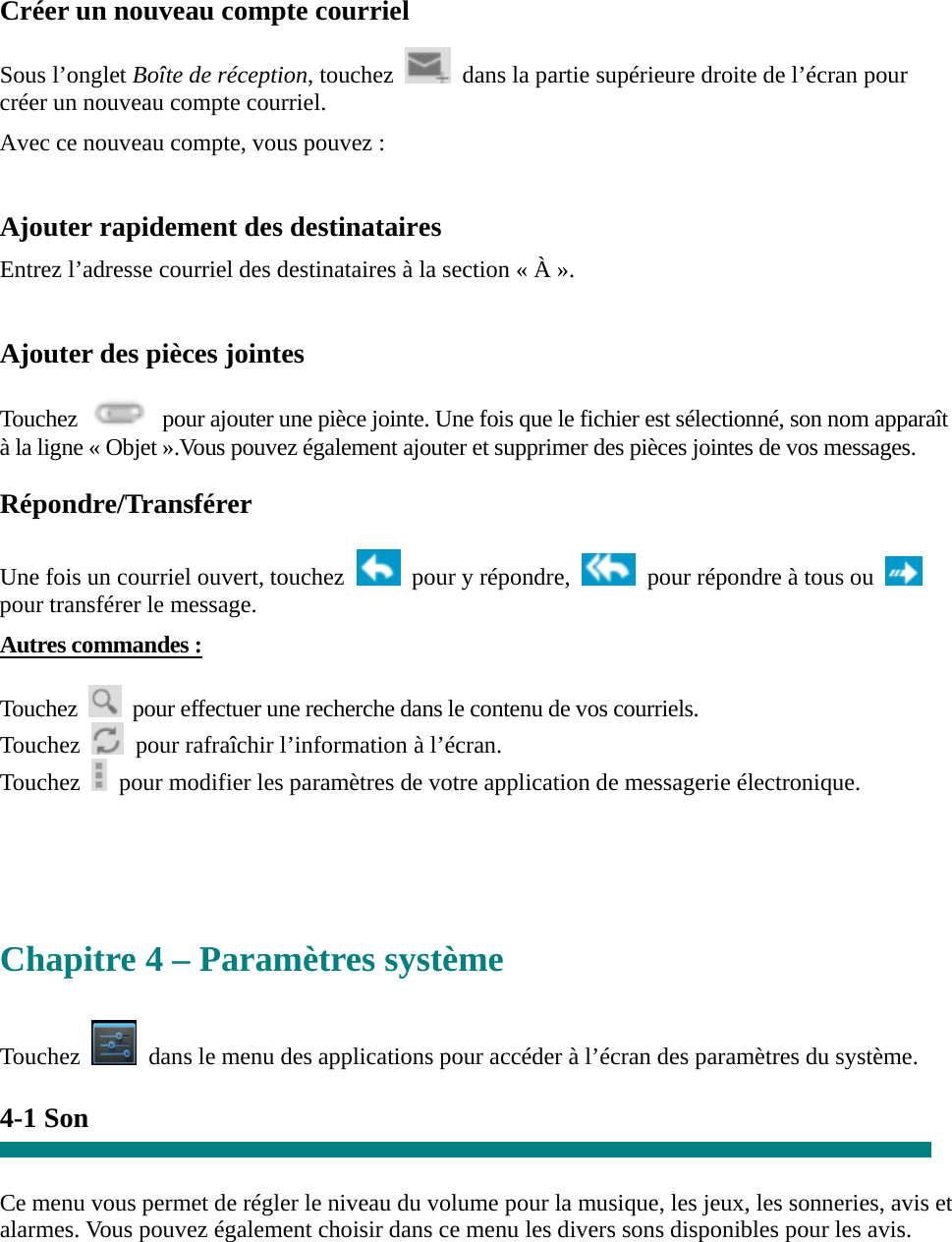 Créer un nouveau compte courriel  Sous l’onglet Boîte de réception, touchez    dans la partie supérieure droite de l’écran pour créer un nouveau compte courriel.   Avec ce nouveau compte, vous pouvez :    Ajouter rapidement des destinataires Entrez l’adresse courriel des destinataires à la section « À ».  Ajouter des pièces jointes  Touchez    pour ajouter une pièce jointe. Une fois que le fichier est sélectionné, son nom apparaît à la ligne « Objet ».Vous pouvez également ajouter et supprimer des pièces jointes de vos messages.  Répondre/Transférer  Une fois un courriel ouvert, touchez    pour y répondre,    pour répondre à tous ou   pour transférer le message.   Autres commandes :  Touchez    pour effectuer une recherche dans le contenu de vos courriels. Touchez    pour rafraîchir l’information à l’écran. Touchez    pour modifier les paramètres de votre application de messagerie électronique.     Chapitre 4 – Paramètres système  Touchez    dans le menu des applications pour accéder à l’écran des paramètres du système.  4-1 Son   Ce menu vous permet de régler le niveau du volume pour la musique, les jeux, les sonneries, avis et alarmes. Vous pouvez également choisir dans ce menu les divers sons disponibles pour les avis.     