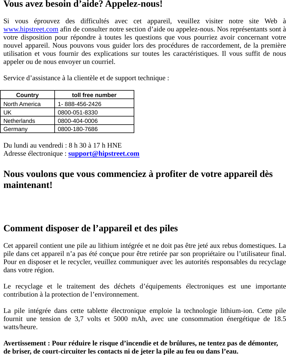 Vous avez besoin d’aide? Appelez-nous!  Si vous éprouvez des difficultés avec cet appareil, veuillez visiter notre site Web à www.hipstreet.com afin de consulter notre section d’aide ou appelez-nous. Nos représentants sont à votre disposition pour répondre à toutes les questions que vous pourriez avoir concernant votre nouvel appareil. Nous pouvons vous guider lors des procédures de raccordement, de la première utilisation et vous fournir des explications sur toutes les caractéristiques. Il vous suffit de nous appeler ou de nous envoyer un courriel.  Service d’assistance à la clientèle et de support technique :  Country   toll free number  North America    1- 888-456-2426 UK 0800-051-8330 Netherlands 0800-404-0006 Germany 0800-180-7686  Du lundi au vendredi : 8 h 30 à 17 h HNE Adresse électronique : support@hipstreet.com  Nous voulons que vous commenciez à profiter de votre appareil dès maintenant!    Comment disposer de l’appareil et des piles  Cet appareil contient une pile au lithium intégrée et ne doit pas être jeté aux rebus domestiques. La pile dans cet appareil n’a pas été conçue pour être retirée par son propriétaire ou l’utilisateur final. Pour en disposer et le recycler, veuillez communiquer avec les autorités responsables du recyclage dans votre région.    Le recyclage et le traitement des déchets d’équipements électroniques est une importante contribution à la protection de l’environnement.  La pile intégrée dans cette tablette électronique emploie la technologie lithium-ion. Cette pile fournit une tension de 3,7 volts et 5000 mAh, avec une consommation énergétique de 18.5 watts/heure.  Avertissement : Pour réduire le risque d’incendie et de brûlures, ne tentez pas de démonter, de briser, de court-circuiter les contacts ni de jeter la pile au feu ou dans l’eau.     