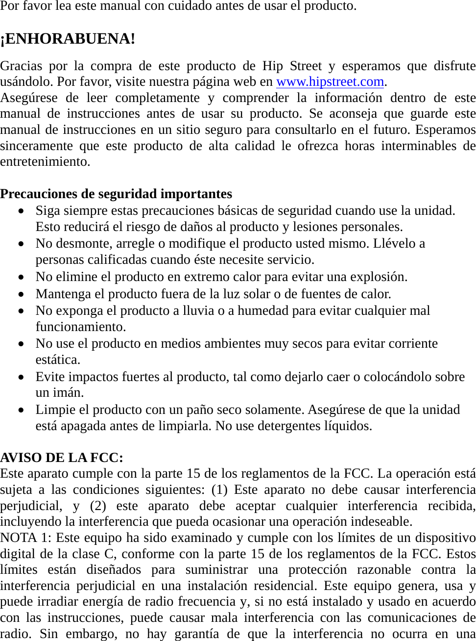 Por favor lea este manual con cuidado antes de usar el producto.  ¡ENHORABUENA!  Gracias por la compra de este producto de Hip Street y esperamos que disfrute usándolo. Por favor, visite nuestra página web en www.hipstreet.com. Asegúrese de leer completamente y comprender la información dentro de este manual de instrucciones antes de usar su producto. Se aconseja que guarde este manual de instrucciones en un sitio seguro para consultarlo en el futuro. Esperamos sinceramente que este producto de alta calidad le ofrezca horas interminables de entretenimiento.  Precauciones de seguridad importantes • Siga siempre estas precauciones básicas de seguridad cuando use la unidad. Esto reducirá el riesgo de daños al producto y lesiones personales. • No desmonte, arregle o modifique el producto usted mismo. Llévelo a personas calificadas cuando éste necesite servicio. • No elimine el producto en extremo calor para evitar una explosión. • Mantenga el producto fuera de la luz solar o de fuentes de calor. • No exponga el producto a lluvia o a humedad para evitar cualquier mal funcionamiento. • No use el producto en medios ambientes muy secos para evitar corriente estática. • Evite impactos fuertes al producto, tal como dejarlo caer o colocándolo sobre un imán.   • Limpie el producto con un paño seco solamente. Asegúrese de que la unidad está apagada antes de limpiarla. No use detergentes líquidos.  AVISO DE LA FCC: Este aparato cumple con la parte 15 de los reglamentos de la FCC. La operación está sujeta a las condiciones siguientes: (1) Este aparato no debe causar interferencia perjudicial, y (2) este aparato debe aceptar cualquier interferencia recibida, incluyendo la interferencia que pueda ocasionar una operación indeseable. NOTA 1: Este equipo ha sido examinado y cumple con los límites de un dispositivo digital de la clase C, conforme con la parte 15 de los reglamentos de la FCC. Estos límites están diseñados para suministrar una protección razonable contra la interferencia perjudicial en una instalación residencial. Este equipo genera, usa y puede irradiar energía de radio frecuencia y, si no está instalado y usado en acuerdo con las instrucciones, puede causar mala interferencia con las comunicaciones de radio. Sin embargo, no hay garantía de que la interferencia no ocurra en una 