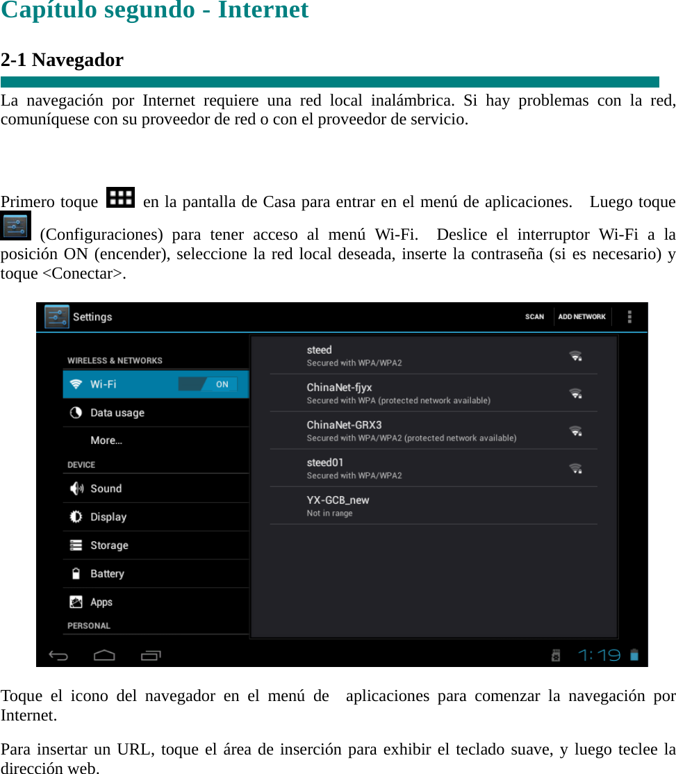 Capítulo segundo - Internet  2-1 Navegador  La navegación por Internet requiere una red local inalámbrica. Si hay problemas con la red, comuníquese con su proveedor de red o con el proveedor de servicio.    Primero toque    en la pantalla de Casa para entrar en el menú de aplicaciones.    Luego toque  (Configuraciones) para tener acceso al menú Wi-Fi.  Deslice el interruptor Wi-Fi a la posición ON (encender), seleccione la red local deseada, inserte la contraseña (si es necesario) y toque &lt;Conectar&gt;.    Toque el icono del navegador en el menú de  aplicaciones para comenzar la navegación por Internet.  Para insertar un URL, toque el área de inserción para exhibir el teclado suave, y luego teclee la dirección web.      