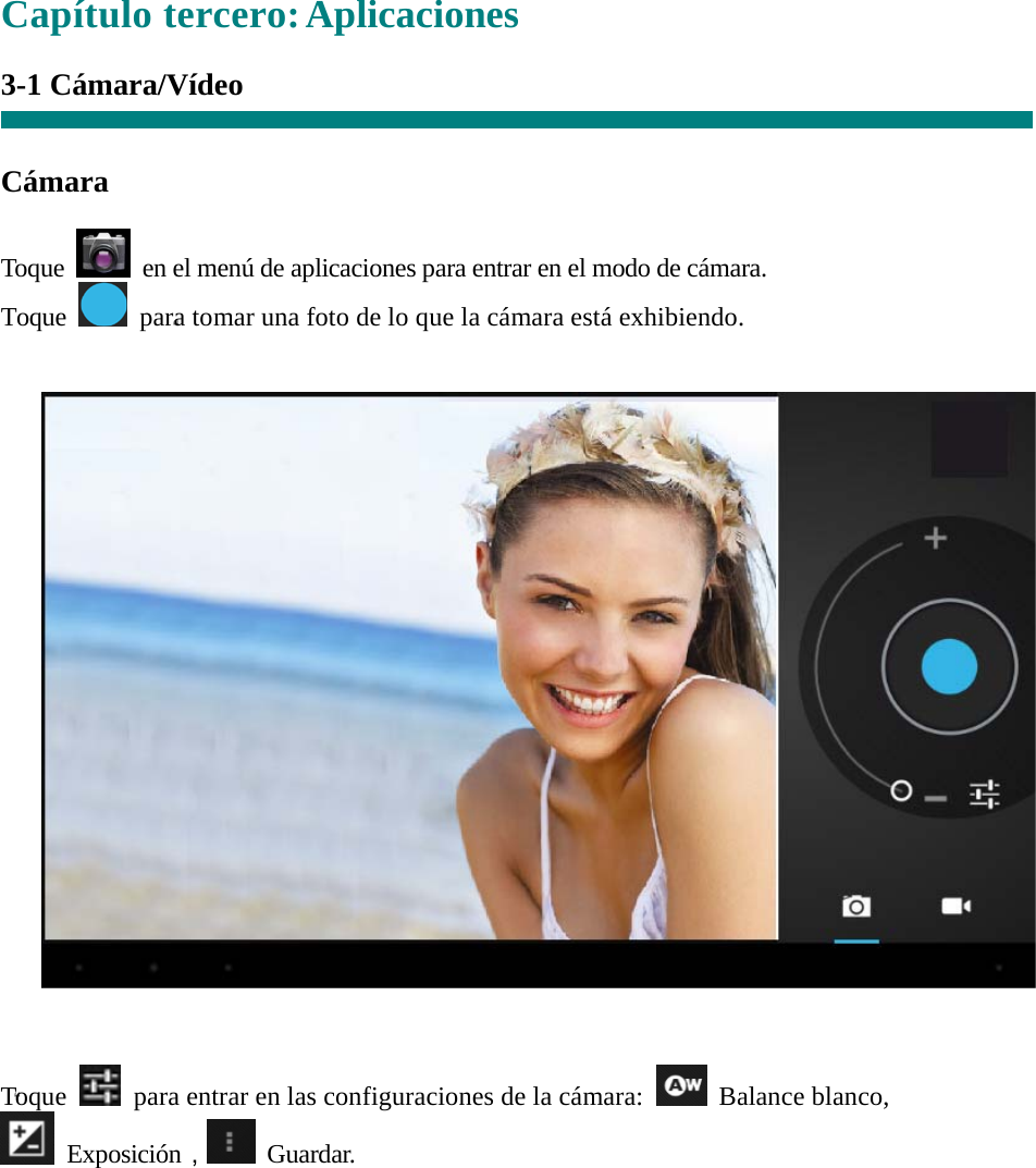  “  “ Capítulo tercero: Aplicaciones  3-1 Cámara/Vídeo     Cámara  Toque    en el menú de aplicaciones para entrar en el modo de cámara. Toque    para tomar una foto de lo que la cámara está exhibiendo.      Toque   para entrar en las configuraciones de la cámara:   Balance blanco,   Exposición， Guardar.  