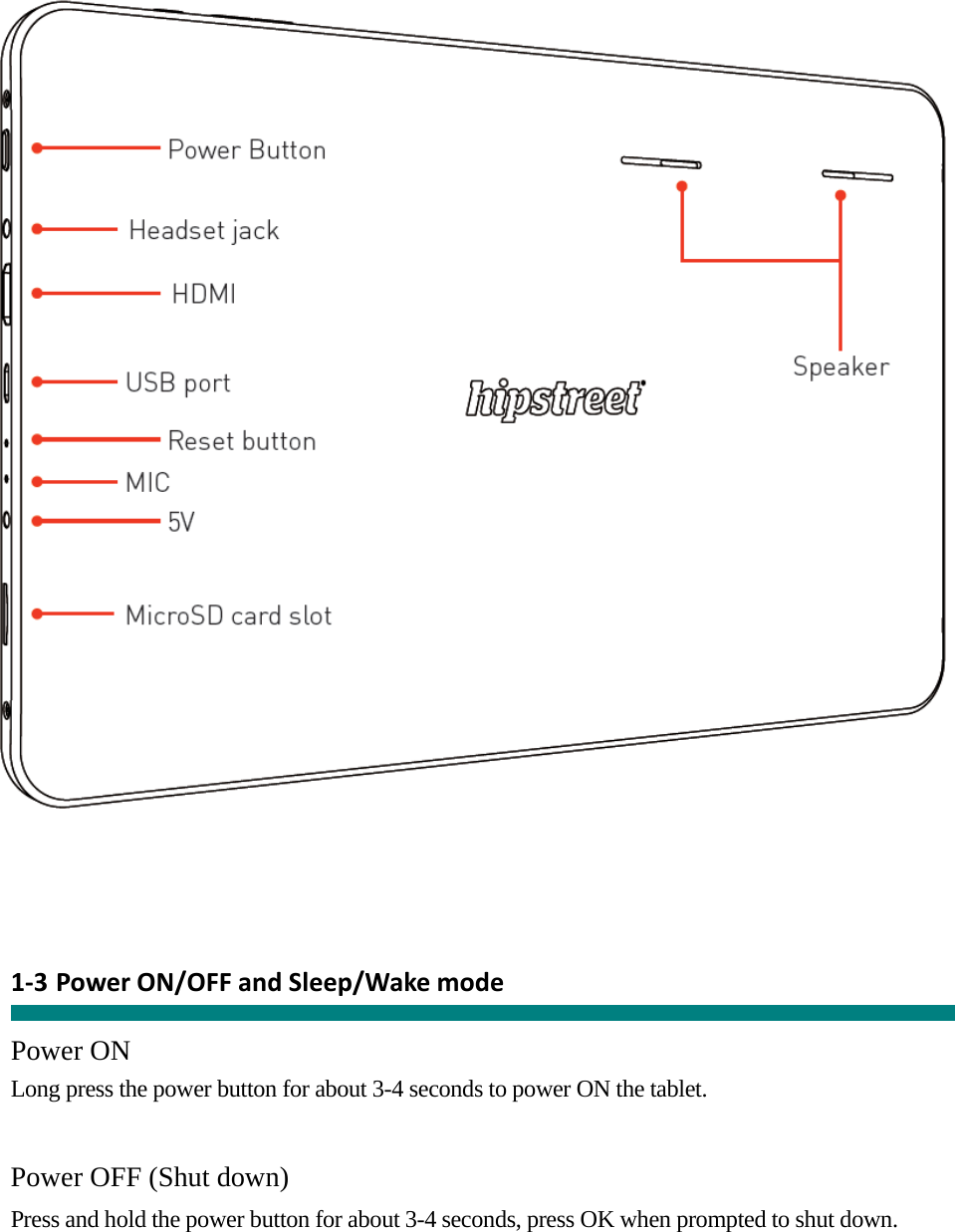       1‐3 PowerON/OFFandSleep/Wakemode  Power ON Long press the power button for about 3-4 seconds to power ON the tablet.     Power OFF (Shut down)  Press and hold the power button for about 3-4 seconds, press OK when prompted to shut down.   