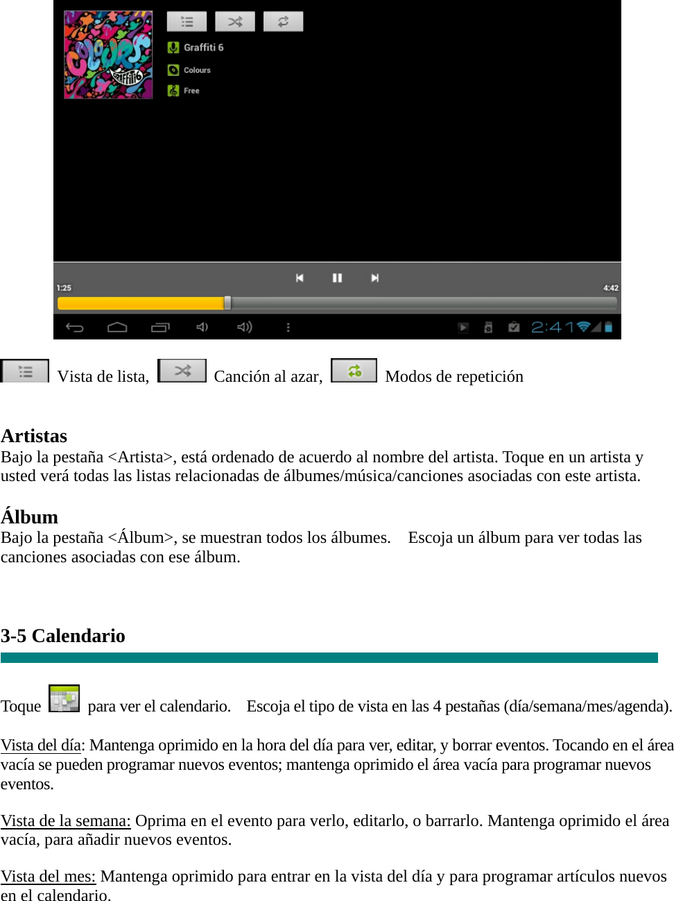   Vista de lista,  Canción al azar,  Modos de repetición    Artistas Bajo la pestaña &lt;Artista&gt;, está ordenado de acuerdo al nombre del artista. Toque en un artista y usted verá todas las listas relacionadas de álbumes/música/canciones asociadas con este artista.  Álbum Bajo la pestaña &lt;Álbum&gt;, se muestran todos los álbumes.    Escoja un álbum para ver todas las canciones asociadas con ese álbum.   3-5 Calendario   Toque    para ver el calendario.    Escoja el tipo de vista en las 4 pestañas (día/semana/mes/agenda).  Vista del día: Mantenga oprimido en la hora del día para ver, editar, y borrar eventos. Tocando en el área vacía se pueden programar nuevos eventos; mantenga oprimido el área vacía para programar nuevos eventos.  Vista de la semana: Oprima en el evento para verlo, editarlo, o barrarlo. Mantenga oprimido el área vacía, para añadir nuevos eventos.  Vista del mes: Mantenga oprimido para entrar en la vista del día y para programar artículos nuevos en el calendario.  