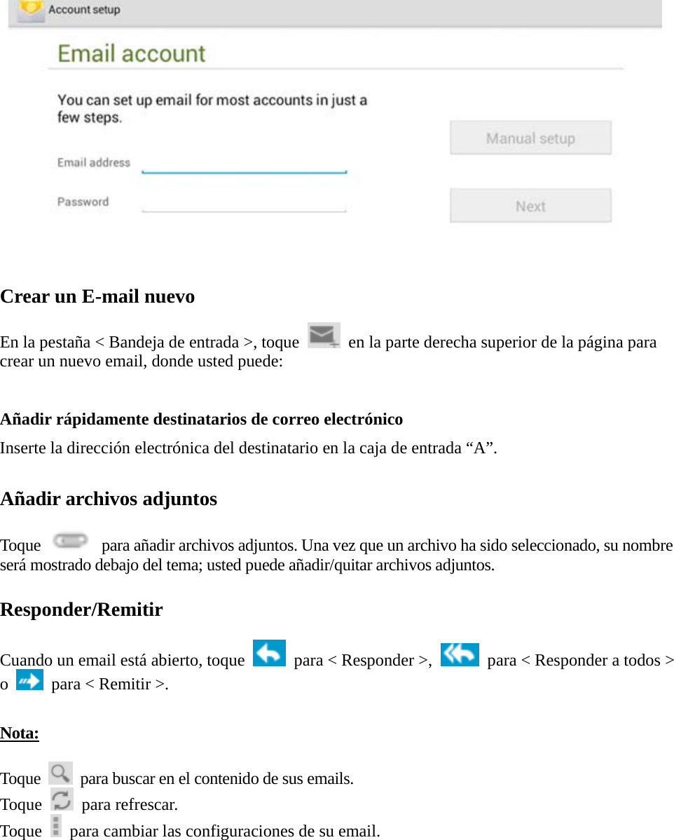    Crear un E-mail nuevo  En la pestaña &lt; Bandeja de entrada &gt;, toque    en la parte derecha superior de la página para crear un nuevo email, donde usted puede:  Añadir rápidamente destinatarios de correo electrónico Inserte la dirección electrónica del destinatario en la caja de entrada “A”.  Añadir archivos adjuntos  Toque    para añadir archivos adjuntos. Una vez que un archivo ha sido seleccionado, su nombre será mostrado debajo del tema; usted puede añadir/quitar archivos adjuntos.  Responder/Remitir  Cuando un email está abierto, toque    para &lt; Responder &gt;,    para &lt; Responder a todos &gt; o    para &lt; Remitir &gt;.    Nota:  Toque    para buscar en el contenido de sus emails. Toque   para refrescar.  Toque    para cambiar las configuraciones de su email.     