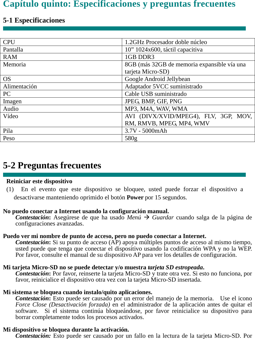 Capítulo quinto: Especificaciones y preguntas frecuentes  5-1 Especificaciones   CPU  1.2GHz Procesador doble núcleo Pantalla    10” 1024x600, táctil capacitiva RAM 1GB DDR3 Memoria    8GB (más 32GB de memoria expansible vía una tarjeta Micro-SD) OS Google Android Jellybean Alimentación Adaptador 5VCC suministrado PC Cable USB suministrado Imagen  JPEG, BMP, GIF, PNG Audio MP3, M4A, WAV, WMA Vídeo  AVI (DIVX/XVID/MPEG4), FLV, 3GP, MOV, RM, RMVB, MPEG, MP4, WMV Pila  3.7V - 5000mAh Peso 580g   5-2 Preguntas frecuentes  Reiniciar este dispositivo (1)  En el evento que este dispositivo se bloquee, usted puede forzar el dispositivo a desactivarse manteniendo oprimido el botón Power por 15 segundos.  No puedo conectar a Internet usando la configuración manual. Contestación: Asegúrese de que ha usado Menú Æ Guardar cuando salga de la página de configuraciones avanzadas.  Puedo ver mi nombre de punto de acceso, pero no puedo conectar a Internet. Contestación: Si su punto de acceso (AP) apoya múltiples puntos de acceso al mismo tiempo, usted puede que tenga que conectar el dispositivo usando la codificación WPA y no la WEP.   Por favor, consulte el manual de su dispositivo AP para ver los detalles de configuración.  Mi tarjeta Micro-SD no se puede detectar y/o muestra tarjeta SD estropeada. Contestación: Por favor, reinserte la tarjeta Micro-SD y trate otra vez. Si esto no funciona, por favor, reinicialice el dispositivo otra vez con la tarjeta Micro-SD insertada.  Mi sistema se bloquea cuando instalo/quito aplicaciones. Contestación: Esto puede ser causado por un error del manejo de la memoria.    Use el icono Force Close (Desactivación forzada) en el administrador de la aplicación antes de quitar el software.  Si el sistema continúa bloqueándose, por favor reinicialice su dispositivo para borrar completamente todos los procesos activados.  Mi dispositivo se bloquea durante la activación. Contestación: Esto puede ser causado por un fallo en la lectura de la tarjeta Micro-SD. Por 