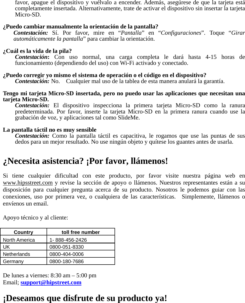 favor, apague el dispositivo y vuélvalo a encender. Además, asegúrese de que la tarjeta está completamente insertada. Alternativamente, trate de activar el dispositivo sin insertar la tarjeta Micro-SD.  ¿Puedo cambiar manualmente la orientación de la pantalla? Contestación: Sí. Por favor, mire en “Pantalla” en “Configuraciones”. Toque “Girar automáticamente la pantalla” para cambiar la orientación.  ¿Cuál es la vida de la pila? Contestación: Con uso normal, una carga completa le dará hasta 4-15 horas de funcionamiento (dependiendo del uso) con Wi-Fi activado y conectado.  ¿Puedo corregir yo mismo el sistema de operación o el código en el dispositivo? Contestación: No.    Cualquier mal uso de la tablea de esta manera anulará la garantía.  Tengo mi tarjeta Micro-SD insertada, pero no puedo usar las aplicaciones que necesitan una tarjeta Micro-SD. Contestación:  El dispositivo inspecciona la primera tarjeta Micro-SD como la ranura predeterminada. Por favor, inserte la tarjeta Micro-SD en la primera ranura cuando use la grabación de voz, y aplicaciones tal como SlideMe.  La pantalla táctil no es muy sensible Contestación: Como la pantalla táctil es capacitiva, le rogamos que use las puntas de sus dedos para un mejor resultado. No use ningún objeto y quítese los guantes antes de usarla.   ¿Necesita asistencia? ¡Por favor, llámenos!  Si tiene cualquier dificultad con este producto, por favor visite nuestra página web en www.hipsstreet.com y revise la sección de apoyo o llámenos. Nuestros representantes están a su disposición para cualquier pregunta acerca de su producto. Nosotros le podemos guiar con las conexiones, uso por primera vez, o cualquiera de las características.  Simplemente, llámenos o envíenos un email.  Apoyo técnico y al cliente:  Country   toll free number  North America    1- 888-456-2426 UK 0800-051-8330 Netherlands 0800-404-0006 Germany 0800-180-7686  De lunes a viernes: 8:30 am – 5:00 pm   Email; support@hipstreet.com  ¡Deseamos que disfrute de su producto ya!    