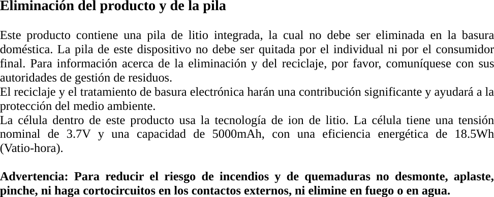 Eliminación del producto y de la pila  Este producto contiene una pila de litio integrada, la cual no debe ser eliminada en la basura doméstica. La pila de este dispositivo no debe ser quitada por el individual ni por el consumidor final. Para información acerca de la eliminación y del reciclaje, por favor, comuníquese con sus autoridades de gestión de residuos. El reciclaje y el tratamiento de basura electrónica harán una contribución significante y ayudará a la protección del medio ambiente. La célula dentro de este producto usa la tecnología de ion de litio. La célula tiene una tensión nominal de 3.7V y una capacidad de 5000mAh, con una eficiencia energética de 18.5Wh (Vatio-hora).   Advertencia: Para reducir el riesgo de incendios y de quemaduras no desmonte, aplaste, pinche, ni haga cortocircuitos en los contactos externos, ni elimine en fuego o en agua.     