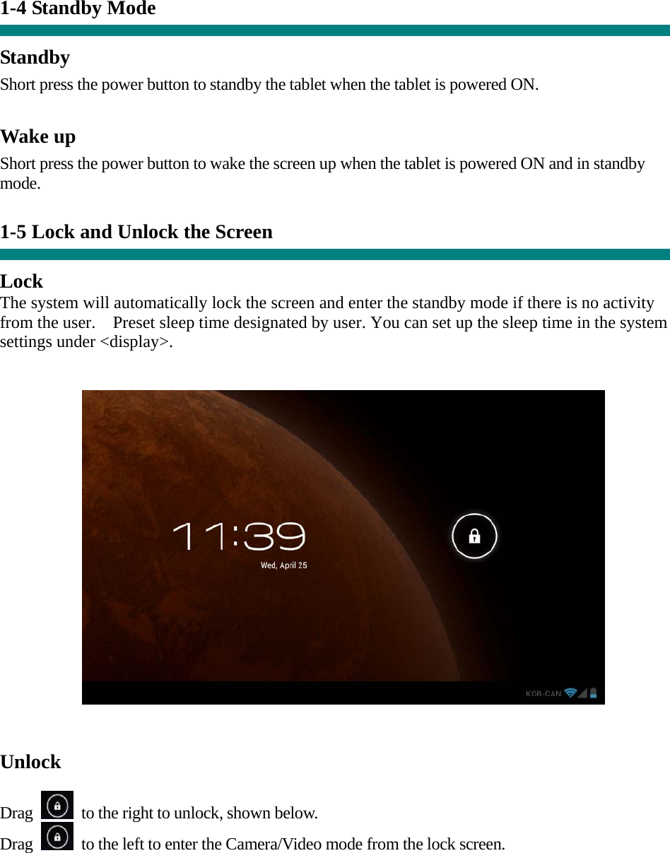  1-4 Standby Mode   Standby Short press the power button to standby the tablet when the tablet is powered ON.  Wake up Short press the power button to wake the screen up when the tablet is powered ON and in standby mode.   1-5 Lock and Unlock the Screen  Lock The system will automatically lock the screen and enter the standby mode if there is no activity from the user.    Preset sleep time designated by user. You can set up the sleep time in the system settings under &lt;display&gt;.     Unlock  Drag    to the right to unlock, shown below. Drag    to the left to enter the Camera/Video mode from the lock screen.  