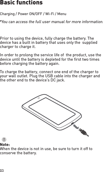 03Basic functionsCharging / Power ON/OFF / Wi-Fi / MenuPrior to using the device, fully charge the battery. The device has a built in battery that uses only the  supplied charger to charge it. In order to prolong the service life of  the product, use the device until the battery is depleted for the first two times before charging the battery again.To charge the battery, connect one end of the charger to your wall outlet. Plug the USB cable into the charger and  the other end to the device’s DC jack.Note:When the device is not in use, be sure to turn it off to conserve the battery.*You can access the full user manual for more information. 