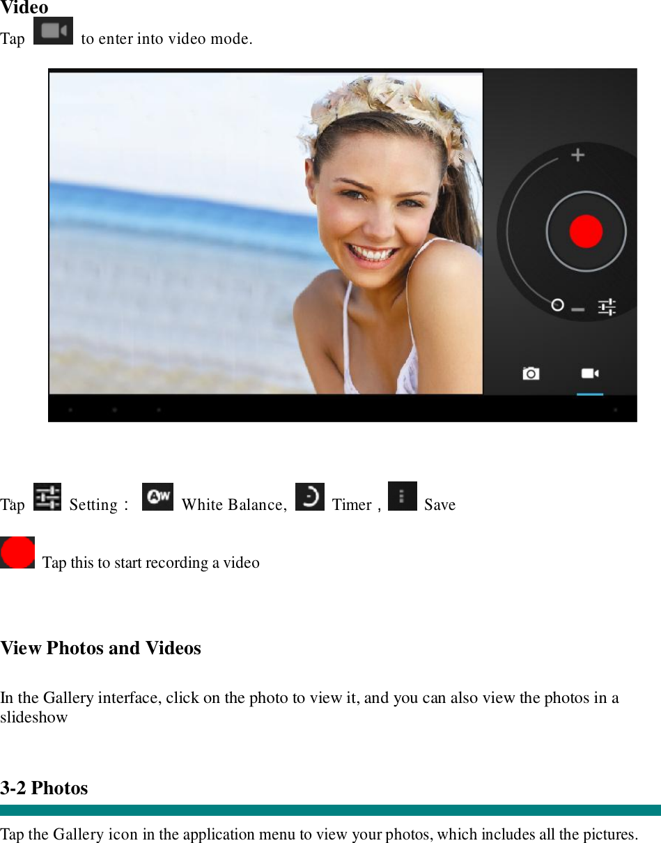  “ Video Tap   to enter into video mode.      Tap   Setting：  White Balance,   Timer， Save   Tap this to start recording a video    View Photos and Videos   In the Gallery interface, click on the photo to view it, and you can also view the photos in a slideshow   3-2 Photos   Tap the Gallery icon in the application menu to view your photos, which includes all the pictures.  