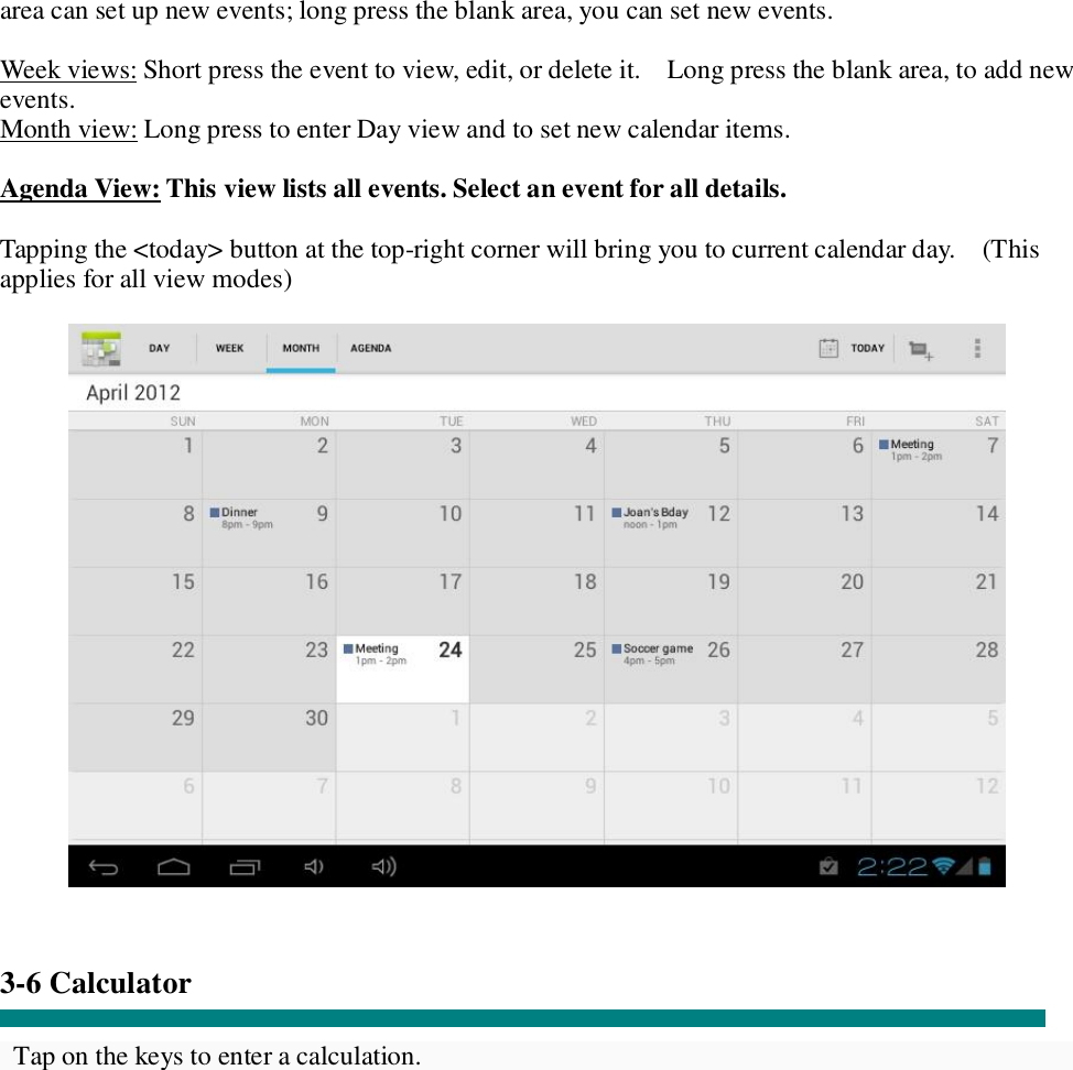area can set up new events; long press the blank area, you can set new events.  Week views: Short press the event to view, edit, or delete it.  Long press the blank area, to add new events. Month view: Long press to enter Day view and to set new calendar items.  Agenda View: This view lists all events. Select an event for all details.  Tapping the &lt;today&gt; button at the top-right corner will bring you to current calendar day.  (This applies for all view modes)     3-6 Calculator  Tap on the keys to enter a calculation. 