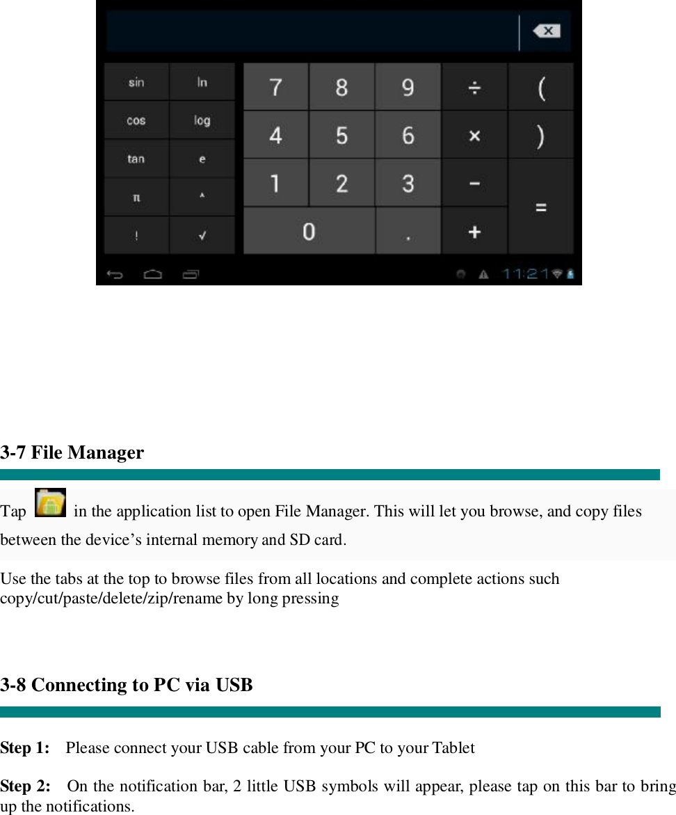         3-7 File Manager  Tap   in the application list to open File Manager. This will let you browse, and copy files between the device’s internal memory and SD card. Use the tabs at the top to browse files from all locations and complete actions such copy/cut/paste/delete/zip/rename by long pressing    3-8 Connecting to PC via USB   Step 1:  Please connect your USB cable from your PC to your Tablet  Step 2:  On the notification bar, 2 little USB symbols will appear, please tap on this bar to bring up the notifications. 